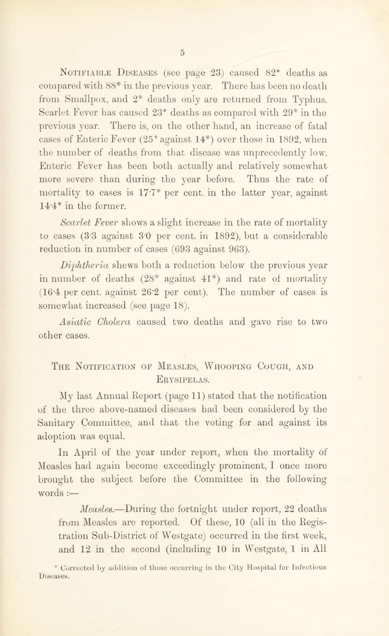 Notifiable Diseases (see page 23) caused 82* deaths as compared with 88* in the previous year. There has been no death from Smallpox, and 2* deaths only are returned from Typhus. Scarlet Fever has caused 23* deaths as compared with 29* in the previous year. There is, on the other hand, an increase of fatal cases of Enteric Fever (25'^ against 14*) over those in 1892, when the number of deaths from that disease was unprecedently low. Enteric Eever has been both actually and relatively somewhat more severe than during the year before. Thus the rate of mortality to cases is 17’7* per cent, in the latter year, against 14'4* in the former. Scarlet Fever shows a slight increase in the rate of mortality to cases (3‘3 against 3’0 per cent, in 1892), but a considerable reduction in number of cases (693 against 963). Bij^htheria shews both a reduction below the previous year in number of deaths (28* against 41*) and rate of mortality (16‘4 per cent, against 26’2 per cent). The number of cases is somewhat increased (see page 18). Asiatic Cholera caused two deaths and gave rise to two other cases. The Notification of Measles, Whooping Cough, and Erysipelas. My last Annual Report (page 11) stated that the notification of the three above-named diseases had been considered by the Sanitary Committee, and that the voting for and against its adoption was equal. In April of the year under report, when the mortality of Measles had again become exceedingly prominent, I once more brought the subject before the Committee in the following words :— Measles.—During the fortnight under report, 22 deaths from Measles are reported. Of these, 10 (all in the Regis¬ tration Sub-District of Westgate) occurred in the first week, and 12 in the second (including 10 in Westgate, 1 in All * Corrected by addition of those occurring in the City Hospital for Infectious Diseases.