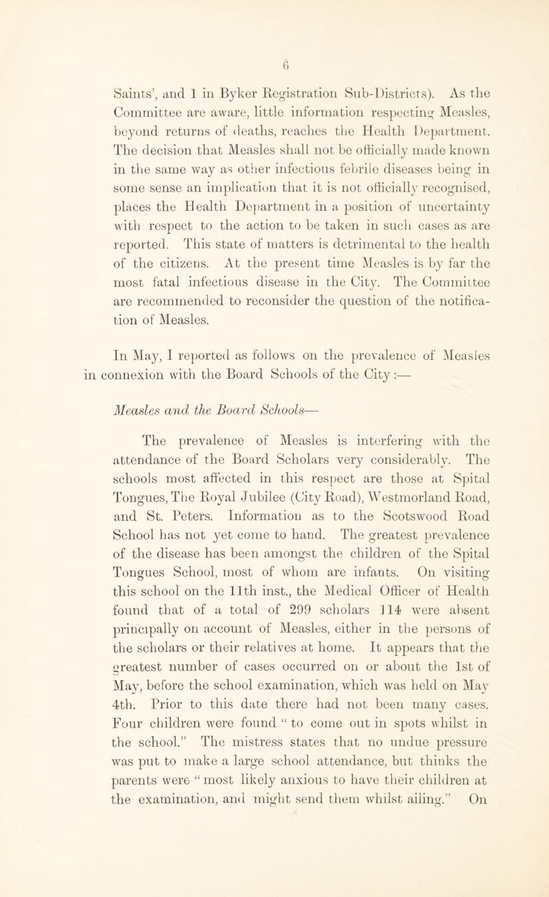 Saints’, and 1 in Byker Registration Sub-Districts). As the Committee are aware, little information respecting Measles, beyond returns of deaths, reaches the Health Dejjartment. The decision that Measles shall not be officially made known in the same way as other infectious febrile diseases being in some sense an implication that it is not officially recognised, places the Health Department in a position of uncertainty with respect to the action to be taken in such cases as are reported. This state of matters is detrimental to the health of the citizens. At the present time Measles is by far the most fatal infectious disease in the City. The Committee are recommended to reconsider the question of the notifica¬ tion of Measles. In May, I reported as follows on the prevalence of Measles in connexion with the Board Schools of the City:— Measles and the Board Schools— The prevalence of Measles is interfering with the attendance of the Board Scholars very considerably. The schools most affected in this respect are those at Spital Tongues, The Royal Jubilee (City Road), Westmorland Road, and St. Peters. Information as to the Scotswood Road School has not yet come to hand. The greatest prevalence of the disease has been amongst the children of the Spital Tongues School, most of whom are infants. On visiting this school on the Ilth hist., the Medical Officer of Health found that of a total of 299 scholars 114 were absent principally on account of Measles, either in the persons of the scholars or their relatives at home. It appears that the j^reatest number of cases occurred on or about the 1st of May, before the school examination, which was held on May 4th. Prior to this date there had not been many cases. Four children were found “ to come out in spots whilst in the school.” The mistress states that no undue pressure was put to make a large school attendance, but thinks the parents were “ most likely anxious to have their children at the examination, and might send them whilst ailing.” On