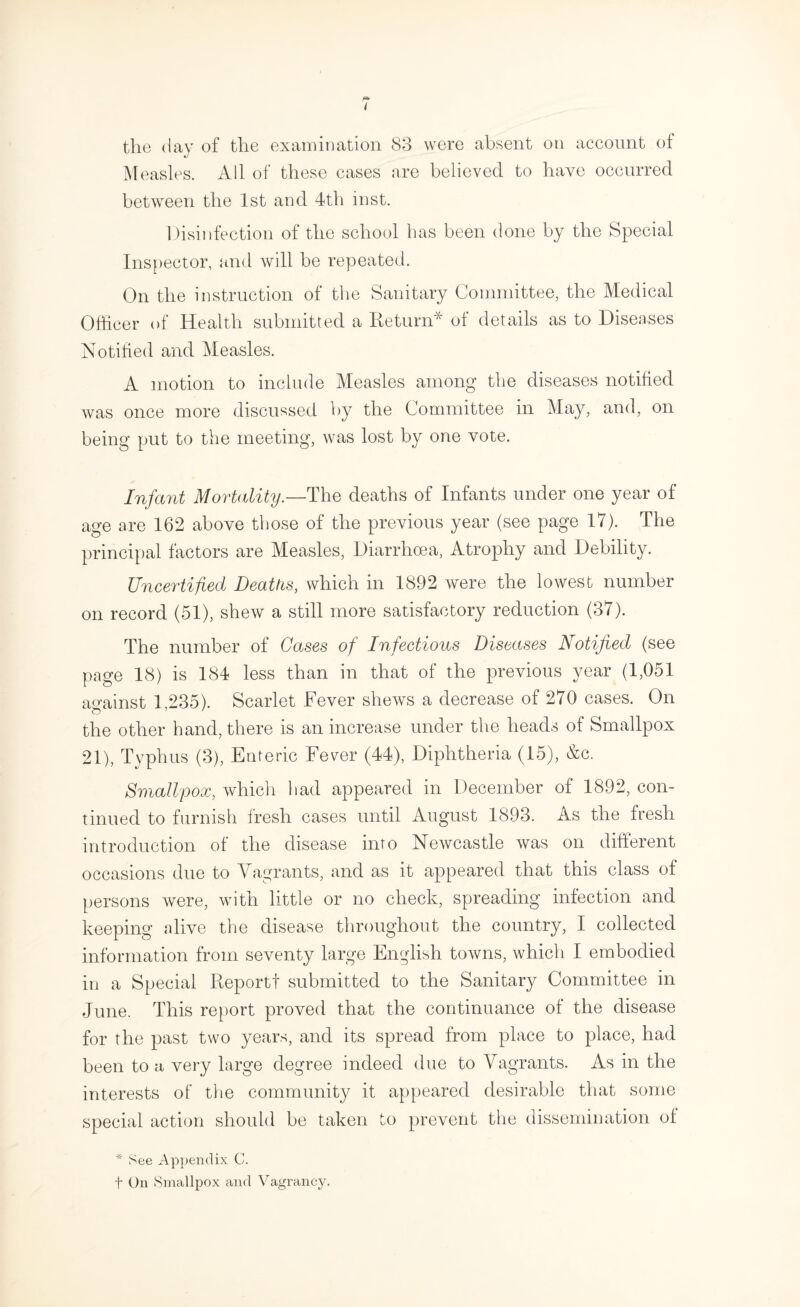Measles. All of these cases are believed to have occurred between the 1st and 4th inst. Disinfection of the school has been done by the Special Inspector, und will be repeated. On the instruction of the Sanitary Committee, the Medical Othcer of Health submitted a Return* ol details as to Diseases Notified and Measles. A motion to include Measles among the diseases notified was once more discussed by the Committee in May, and, on being put to the meeting, was lost by one vote. Infant Mortality.—The deaths of Infants under one year of age are 162 above those of the previous year (see page 17). The principal factors are Measles, Diarrhoea, Atrophy and Debility. Uncertified Deattis, which in 1892 were the lowest number on record (51), shew a still more satisfactory reduction (37). The number of Gases of Infectious Diseases Notified (see page 18) is 184 less than in that of the previous year (1,051 against 1,235). Scarlet Fever shews a decrease of 270 cases. On the other hand, there is an increase under the heads of Smallpox 21), Typhus (3), Enteric Fever (44), Diphtheria (15), &c. Smallpox, which had appeared in December of 1892, con¬ tinued to furnish fresh cases until August 1893. As the fresh introduction of the disease into Newcastle was on different occasions due to Vagrants, and as it appeared that this class of persons were, with little or no check, spreading infection and keeping alive the disease throughout the country, I collected information from seventy large English towns, which I embodied in a Special Report! submitted to the Sanitary Committee in June. This report proved that the continuance of the disease for the past two years, and its spread from place to place, had been to a very large degree indeed due to Vagrants. As in the interests of the community it appeared desirable that some special action should be taken to prevent the dissemination of * See Appendix C. t On Smallpox and Vagrancy.
