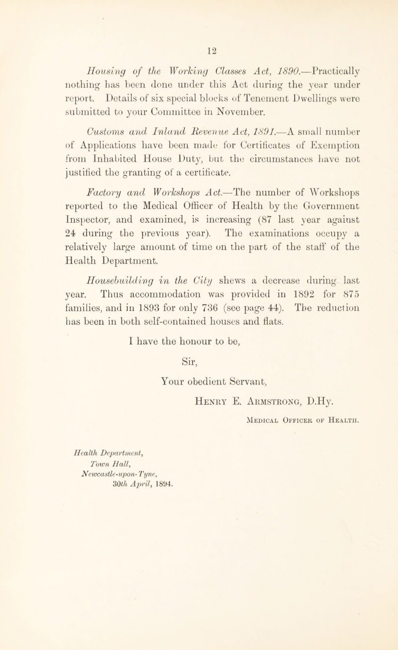 Housing of the Working Glasses Aet, 1890.—Practically nothing has been done under this Act during the year under report. Details of six special blocks of Tenement Dwellings were submitted to your Committee in November. Customs and Inland Revenue Act, 1801.—K. small number of Applications have been made for Certificates of Exemption from Inhabited House Duty, but the circumstances have not justified the granting of a certificate. Factory and Workshog)s Act.—The number of Workshops reported to the Medical Officer of Health by the Government Inspector, and examined, is increasing (87 last year against 24 during the previous year). The examinations occupy a relatively large amount of time on the part of the staff of the Health Department. Housebuilding in the City shews a decrease during last year. Thus accommodation was provided in 1892 for 875 families, and in 1893 for only 736 (see page 44). The reduction has been in both self-contained houses and flats. I have the honour to be, Sir, Your obedient Servant, Henry E. Armstrong, D.Hy. Medical Officer of Health. Health Department, Town Hall, Newcastle-upon- Tyne, doth April, 1894.