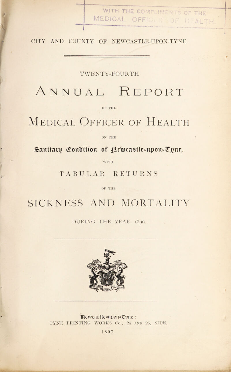 WITH THE M E DICA L ? ( I I I i r AL I CITY AND COUNTY OF NEWCASTLE-UPON-TYNE. TWENTY-FOURTH Annual Report OF THE Medical Officer of Health ON THE Sanitaro Contrition of flciocasticotpotuCnnc, WITH TABULAR RE T U R NS OF THE SICKNESS AND MORTALITY DURING THE YEAR 1896. IRevvcastle^upoipUpne: TYNE PRINTING WORKS Co., 24 and 26, SIDE. IS 9-7.