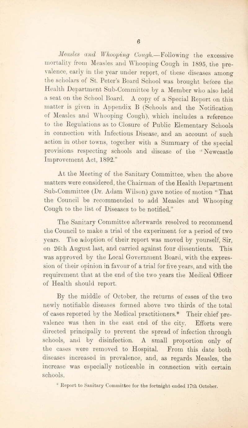 Measles and Whooping Cough.—Following the excessive mortality from Measles and Whooping Cough in 1895, the pre¬ valence, early in the year under report, of these diseases among the scholars of St. Peter’s Board School was brought before the Health Department Sub-Committee by a Member who also held a seat on the School Board. A copy of a Special Report on this matter is given in Appendix B (Schools and the .Notification of Measles and Whooping Cough), which includes a reference to the Regulations as to Closure of Public Elementary Schools in connection with Infectious Disease, and an account of such action in other towns, together with a Summary of the special provisions respecting schools and disease of the “Newcastle Improvement Act, 1892.” At the Meeting of the Sanitary Committee, when the above matters were considered, the Chairman of the Health Department Sub-Committee (Dr. Adam Wilson) gave notice of motion “ That the Council be recommended to add Measles and Whooping Cough to the list of Diseases to be notified.” The Sanitary Committee afterwards resolved to recommend the Council to make a trial of the experiment for a period of two years. The adoption of their report was moved by yourself, Sir, on 26th August last, and carried against four dissentients. This was approved by the Local Government Board, with the expres¬ sion of their opinion in favour of a trial for five years, and with the requirement that at the end of the two years the Medical Officer of Health should report. By the middle of October, the returns of cases of the two newlv notifiable diseases formed above two thirds of the total «/ of cases reported by the Medical practitioners.* Their chief pre¬ valence was then in the east end of the citv. Efforts were kJ directed principally to prevent the spread of infection through schools, and by disinfection. A small proportion only of the cases were removed to Hospital. From this date both diseases increased in prevalence, and, as regards Measles, the increase was especially noticeable in connection with certain schools. * Report to Sanitary Committee for the fortnight ended 17th October.