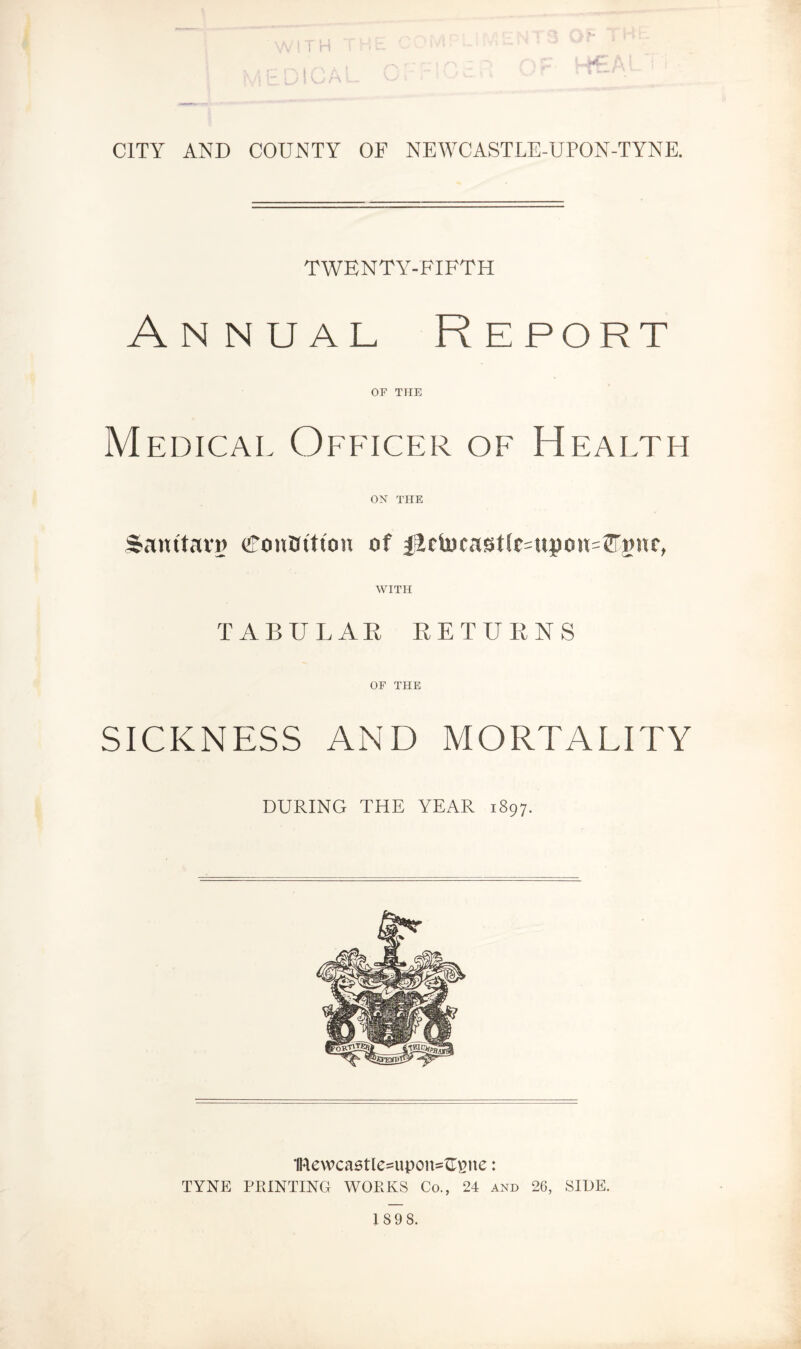 t ► CITY AND COUNTY OF NEWCASTLE-UPON-TYNE. TWENTY-FIFTH Annual Report OF THE Medical Officer of Health ON THE Samtarg (fouflittou of Jldwcast(c=ttpou=®'gur> WITH TABULAR RETURNS OF THE SICKNESS AND MORTALITY DURING THE YEAR 1897. 1Rewcastle=upoiR^ne: TYNE PRINTING WORKS Co., 24 and 26, SIDE. 189 8.