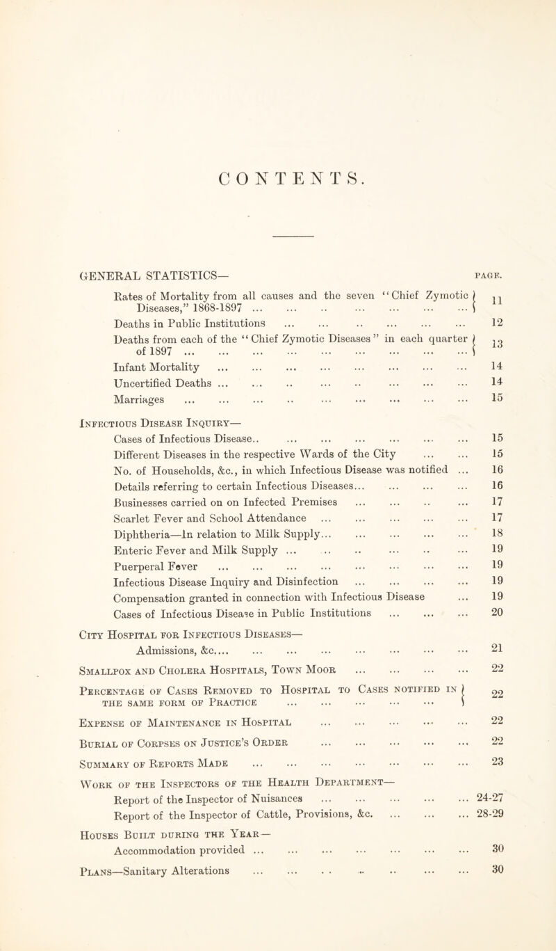 CONTENTS. GENERAL STATISTICS— page. Kates of Mortality from all causes and the seven “Chief Zymotic) ,, Diseases,” 1868-1897 .( Deaths in Public Institutions ... ... .. ... ... ... 12 Deaths from each of the “ Chief Zymotic Diseases ” in each quarter ) , - of 1897 .i Infant Mortality ... ... ... ... ... ... ... ... 14 Uncertified Deaths ... ... .. ... .. ... ... ••• 14 Marriages ... ... ... .. ... ... ... ... ... 15 Infectious Disease Inquiry— Cases of Infectious Disease.. ... ... ... ... ... ... 15 Different Diseases in the respective Wards of the City . 15 No. of Households, &c., in which Infectious Disease was notified ... 16 Details referring to certain Infectious Diseases... ... ... ... 16 Businesses carried on on Infected Premises ... ... .. ... 17 Scarlet Fever and School Attendance ... ... ... ... ... 17 Diphtheria—In relation to Milk Supply... ... ... ... ... 18 Enteric Fever and Milk Supply ... .. .. ... .. ••• 19 Puerperal Fever ... ... ... ... ... ••• ••• ••• 19 Infectious Disease Inquiry and Disinfection . 19 Compensation granted in connection with Infectious Disease ... 19 Cases of Infectious Disease in Public Institutions . 20 City Hospital for Infectious Diseases— Admissions, &c. ... ... ••• ••• ••• ••• 21 Smallpox and Cholera Hospitals, Town Moor . 22 Percentage of Cases Removed to Hospital to Cases notified in THE SAME FORM OF PRACTICE ... ... ... ••• ••• ) Expense of Maintenance in Hospital ... ... ... • ... 22 Burial of Corpses on Justice’s Order ... ... ... ... ... 22 Summary of Reports Made ... ... ... ... ••• ••• ••• 23 Work of the Inspectors of the Health Department— Report of the Inspector of Nuisances .24-27 Report of the Inspector of Cattle, Provisions, &c.28-29 Houses Built during the Year — Accommodation provided. 30 Plans—Sanitary Alterations . .. .. . 30