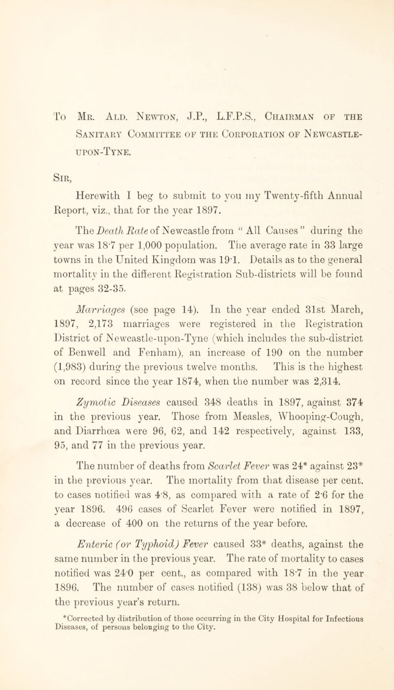 To Mr. Ald. Newton, J.P., L.F.P.S., Chairman of the Sanitary Committee of the Corporation of Newcastle- upon-Tyne. Sir, Herewith I beg to submit to you my Twenty-fifth Annual Report, viz., that for the year 1897. The Death Rate of Newcastle from “ All Causes ” during the year was 1ST per 1,000 population. The average rate in 33 large towns in the United Kingdom was 191. Details as to the general mortality in the different Registration Sub-districts will be found *j O at pages 32-35. Marriages (see page 14). In the year ended 31st March, 1897, 2,173 marriages were registered in the Registration District of Newcastle-upon-Tyne (which includes the sub-district of Benwell and Fenham), an increase of 190 on the number (1,983) during the previous twelve months. This is the highest on record since the year 1874, when the number was 2,314. Zymotic Diseases caused 348 deaths in 1897, against 374 in the previous year. Those from Measles, Whooping-Cough, and Diarrhoea were 96, 62, and 142 respectively, against 133, 95, and 77 in the previous year. The number of deaths from Scarlet Fever was 24* against 23* o in the previous year. The mortality from that disease per cent, to cases notified was 4'8, as compared with a rate of 2‘6 for the year 1896. 496 cases of Scarlet Fever were notified in 1897, a decrease of 400 on the returns of the year before. Enteric (or Typhoid) Fever caused 33* deaths, against the same number in the previous year. The rate of mortality to cases notified was 240 per cent., as compared with 18*7 in the year 1896. The number of cases notified (138) was 38 below that of the previous year’s return. ^Corrected by distribution of those occurring in the City Hospital for Infectious Diseases, of persons belonging to the City.