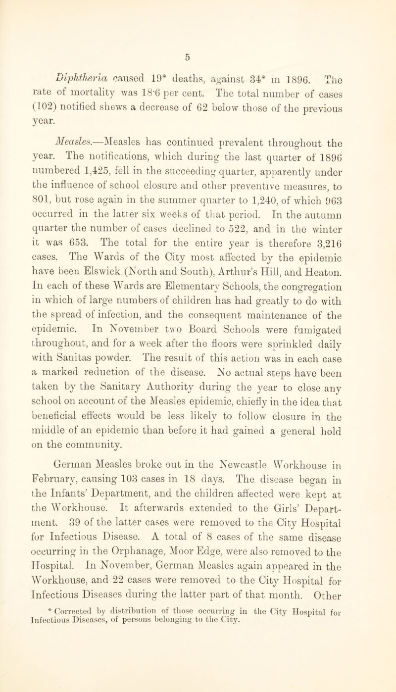 Diphtheria caused 19* deaths, against 34* in 1896. The rate of mortality was 18’6 per cent. The total number of cases (102) notified shews a decrease of 62 below those of the previous year. Measles.—Measles has continued prevalent throughout the year. The notifications, which during the last quarter of 1896 numbered 1,425, fell in the succeeding quarter, apparently under the influence of school closure and other preventive measures, to 801, but rose again in the summer quarter to 1,240, of which 963 occurred in the latter six weeks of that period. In the autumn quarter the number of cases declined to 522, and in the winter it was 653. The total for the entire year is therefore 3,216 cases. The Wards of the City most affected by the epidemic have been Elswick (North and South), Arthur s Hill, and Heaton. In each of these Wards are Elementarv Schools, the congregation in which of large numbers of children has had greatly to do with the spread of infection, and the consequent maintenance of the epidemic. In November two Board Schools were fumigated throughout, and for a week after the floors were sprinkled daily with Sanitas powder. The result of this action was in each case a marked reduction of the disease. No actual steps have been taken by the Sanitary Authority during the year to close any school on account of the Measles epidemic, chiefly in the idea that beneficial effects would be less likely to follow closure in the middle of an epidemic than before it had gained a general hold on the community. German Measles broke out in the Newcastle Workhouse in February, causing 103 cases in 18 days. The disease began in the Infants’ Department, and the children affected were kept at the Workhouse. It afterwards extended to the Girls’ Depart¬ ment. 39 of the latter cases were removed to the City Hospital for Infectious Disease. A total of 8 cases of the same disease occurring in the Orphanage, Moor Edge, were also removed to the Hospital. In November, German Measles again appeared in the Workhouse, and 22 cases were removed to the City Hospital for Infectious Diseases during the latter part of that month. Other * Corrected by distribution of those occurring in the City Hospital for Infectious Diseases, of persons belonging to the City.