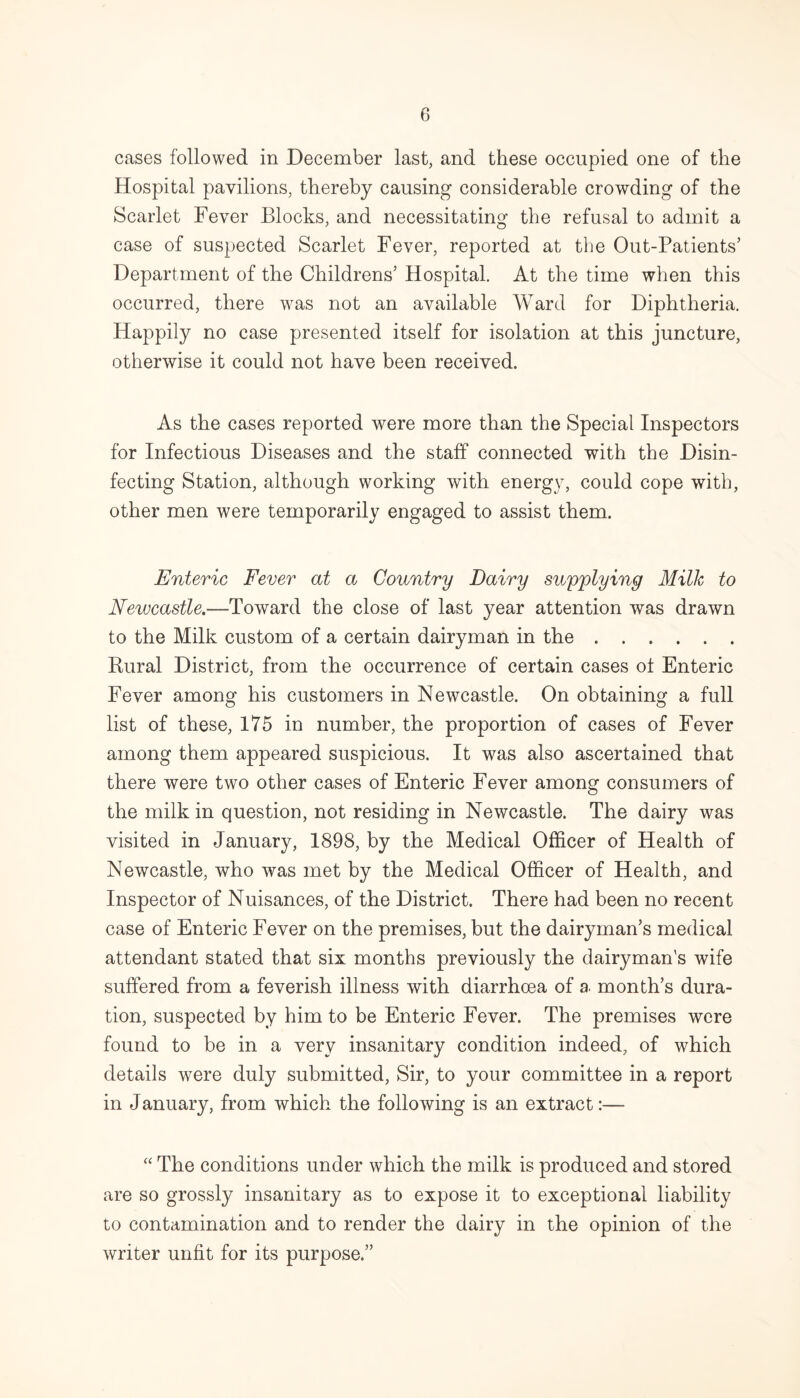 cases followed in December last, and these occupied one of the Hospital pavilions, thereby causing considerable crowding of the Scarlet Fever Blocks, and necessitating the refusal to admit a case of suspected Scarlet Fever, reported at the Out-Patients’ Department of the Childrens’ Hospital. At the time when this occurred, there was not an available Ward for Diphtheria. Happily no case presented itself for isolation at this juncture, otherwise it could not have been received. As the cases reported were more than the Special Inspectors for Infectious Diseases and the staff connected with the Disin¬ fecting Station, although working with energy, could cope with, other men were temporarily engaged to assist them. Enteric Fever at a Country Dairy supplying Milk to Newcastle.—Toward the close of last year attention was drawn to the Milk custom of a certain dairyman in the. Rural District, from the occurrence of certain cases ot Enteric Fever among his customers in Newcastle. On obtaining a full list of these, 175 in number, the proportion of cases of Fever among them appeared suspicious. It was also ascertained that there were two other cases of Enteric Fever among consumers of the milk in question, not residing in Newcastle. The dairy was visited in January, 1898, by the Medical Officer of Health of Newcastle, who was met by the Medical Officer of Health, and Inspector of Nuisances, of the District. There had been no recent case of Enteric Fever on the premises, but the dairyman’s medical attendant stated that six months previously the dairyman's wife suffered from a feverish illness with diarrhoea of a month’s dura¬ tion, suspected by him to be Enteric Fever. The premises were found to be in a very insanitary condition indeed, of which details were duly submitted, Sir, to your committee in a report in January, from which the following is an extract:— “ The conditions under which the milk is produced and stored are so grossly insanitary as to expose it to exceptional liability to contamination and to render the dairy in the opinion of the writer unfit for its purpose.”