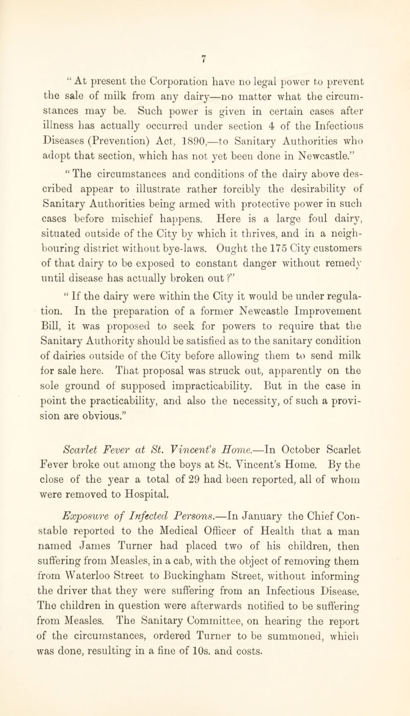 “ At present the Corporation have no legal power to prevent the sale of milk from any dairy—no matter what the circum¬ stances may be. Such power is given in certain cases after illness has actually occurred under section 4 of the Infectious Diseases (Prevention) Act, 1890,—to Sanitary Authorities who adopt that section, which has not yet been done in Newcastle.” “ The circumstances and conditions of the dairy above des¬ cribed appear to illustrate rather forcibly the desirability of Sanitary Authorities being armed with protective power in such cases before mischief happens. Here is a large foul dairy, situated outside of the City by which it thrives, and in a neigh¬ bouring district without bye-laws. Ought the 175 City customers of that dairy to be exposed to constant danger without remedy until disease has actually broken out ?” “ If the dairy were within the City it would be under regula¬ tion. In the preparation of a former Newcastle Improvement Bill, it was proposed to seek for powers to require that the Sanitary Authority should be satisfied as to the sanitary condition of dairies outside of the City before allowing them to send milk for sale here. That proposal was struck out, apparently on the sole ground of supposed impracticability. But in the case in point the practicability, and also the necessity, of such a provi¬ sion are obvious.” Scarlet Fever at St. Vincent’s Home.—In October Scarlet Fever broke out among the boys at St. Vincent’s Home. By the close of the year a total of 29 had been reported, all of whom were removed to Hospital. Exposure of Infected Persons.—In January the Chief Con¬ stable reported to the Medical Officer of Health that a man named James Turner had placed two of his children, then suffering from Measles, in a cab, with the object of removing them from Waterloo Street to Buckingham Street, without informing the driver that they were suffering from an Infectious Disease. The children in question were afterwards notified to be suffering from Measles. The Sanitary Committee, on hearing the report of the circumstances, ordered Turner to be summoned, which was done, resulting in a fine of 10s. and costs.