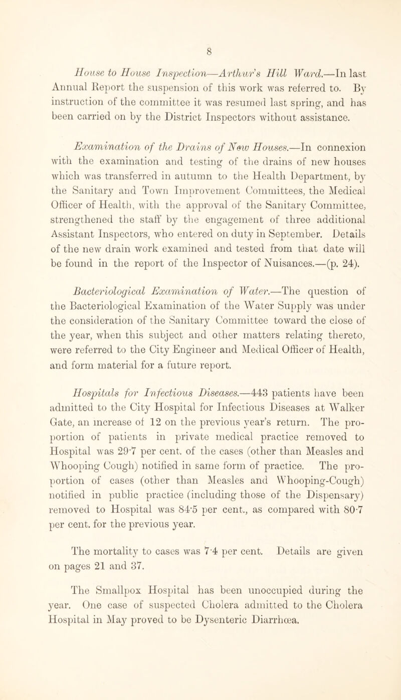 House to House Inspection—Arthur s Hill Ward.—In last Annual Report the suspension of this work was referred to. By instruction of the committee it was resumed last spring, and has been carried on by the District Inspectors without assistance. Examination of the Drains of New Houses.—In connexion with the examination and testing of the drains of new houses which was transferred in autumn to the Health Department, b}^ the Sanitary and Town Improvement Committees, the Medical Officer of Health, with the approval of the Sanitary Committee, strengthened the staff by the engagement of three additional Assistant Inspectors, who entered on duty in September. Details of the new drain work examined and tested from that date will be found in the report of the Inspector of Nuisances.—(p. 24). Bacteriological Examination of Water.—The question of the Bacteriological Examination of the Water Supply was under the consideration of the Sanitary Committee toward the close of the year, when this subject and other matters relating thereto, were referred to the City Engineer and Medical Officer of Health, and form material for a future report. Hospitals for Infectious Diseases.—443 patients have been admitted to the City Hospital for Infectious Diseases at Walker Gate, an increase of 12 on the previous year’s return. The pro¬ portion of patients in private medical practice removed to Hospital was 29*7 per cent, of the cases (other than Measles and Whooping Cough) notified in same form of practice. The pro¬ portion of cases (other than Measles and Whooping-Cough) notified in public practice (including those of the Dispensarjb removed to Hospital was 84*5 per cent,, as compared with 80-7 per cent, for the previous year. The mortality to cases was 7*4 per cent. Details are given on pages 21 and 37. The Smallpox Hospital has been unoccupied during the year. One case of suspected Cholera admitted to the Cholera Hospital in May proved to be Dysenteric Diarrhoea.
