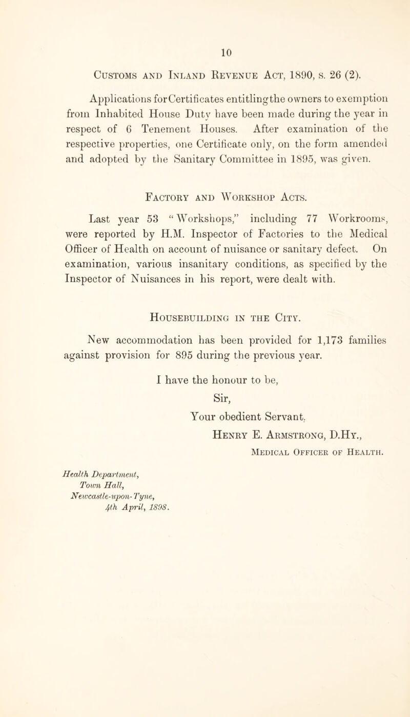 Customs and Inland Revenue Act, 1890, s. 26 (2). Applications for Certificates entitlingthe owners to exemption from Inhabited House Duty have been made during the year in respect of 6 Tenement Houses. After examination of the respective properties, one Certificate only, on the form amended and adopted lry the Sanitary Committee in 1895, was given. Factory and Workshop Acts. Last year 53 “ Workshops,” including 77 Workrooms, were reported by H.M. Inspector of Factories to the Medical Officer of Health on account of nuisance or sanitary defect. On examination, various insanitary conditions, as specified by the Inspector of Nuisances in his report, were dealt with. Housebuilding in the City. New accommodation has been provided for 1,173 families against provision for 895 during the previous year. I have the honour to be, Sir, Your obedient Servant. Henry E. Armstrong, D.Hy., Medical Officer of Health. Health Department, Town Hall, Newcastle-upon- Tyne, 4th April, 1898.