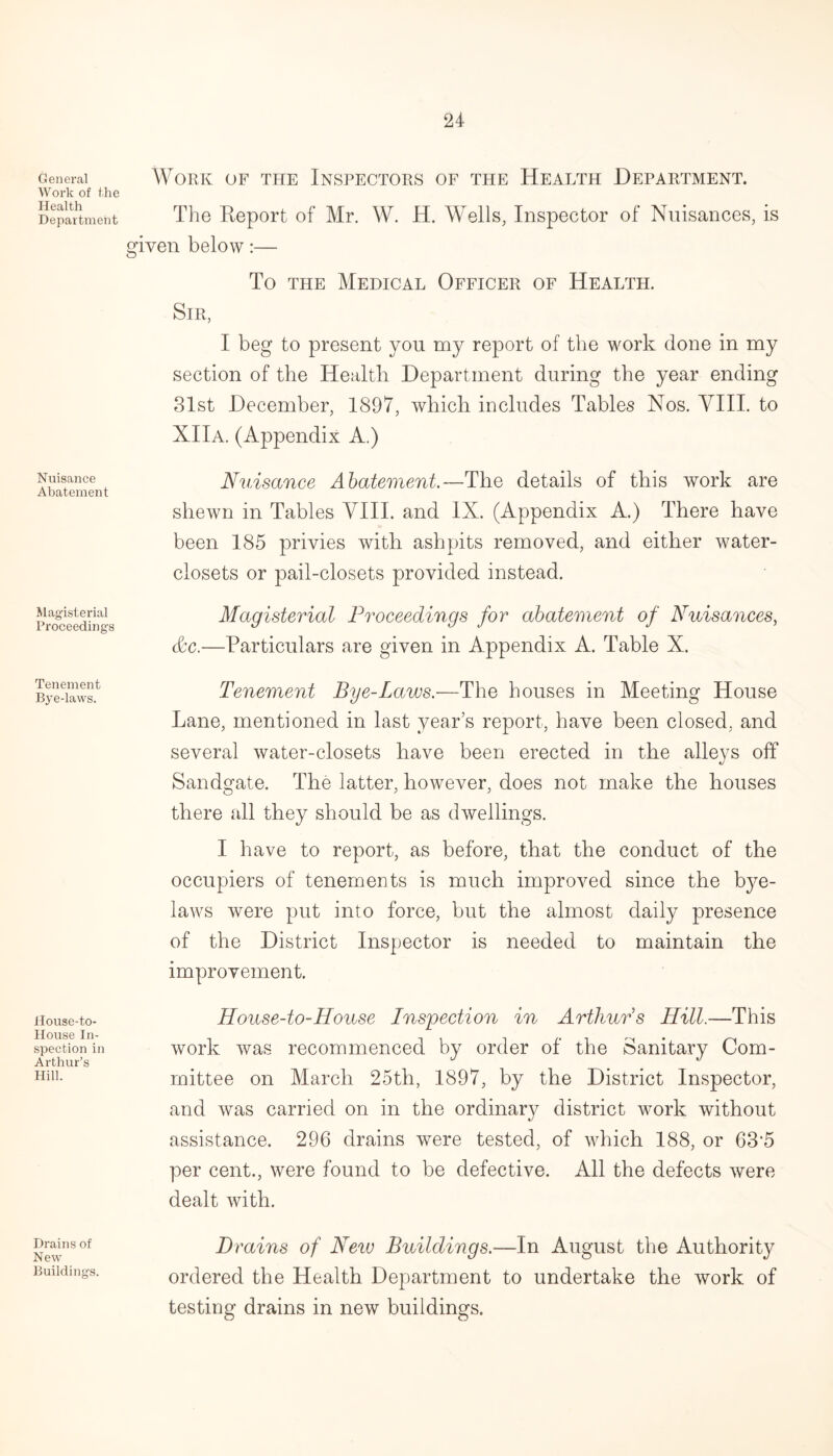 General Work of the Health Department Work of the Inspectors of the Health Department. The Report of Mr. W. H. Wells, Inspector of Nuisances, given below:— is To the Medical Officer of Health. Sir, I beg to present you my report of the work done in my section of the Health Department during the year ending 31st December, 1897, which includes Tables Nos. VIII. to XIIa. (Appendix A.) Nuisance Abatement Magisterial Proceedings Tenement Bye-laws. Nuisance Abatement.—The details of this work are shewn in Tables VIII. and IX. (Appendix A.) There have been 185 privies with ashpits removed, and either water- closets or pail-closets provided instead. Magisterial Proceedings for abatement of Nuisances, &c.—Particulars are given in Appendix A. Table X. Tenement Bye-Laws.—The houses in Meeting House Lane, mentioned in last year’s report, have been closed, and several water-closets have been erected in the alleys off Sandgate. The latter, however, does not make the houses there all they should be as dwellings. I have to report, as before, that the conduct of the occupiers of tenements is much improved since the bye¬ laws were put into force, but the almost daily presence of the District Inspector is needed to maintain the improvement. House-to- House-to-House Inspection in Arthurs Hill.—This specfcion in work was recommenced by order of the Sanitary Com- Arthur’s # J ^ Hm- mittee on March 25th, 1897, by the District Inspector, and was carried on in the ordinary district work without assistance. 296 drains were tested, of which 188, or 63‘5 per cent., were found to be defective. All the defects were dealt with. Drains of New Buildings. Drains of New Buildings.—In August the Authority ordered the Health Department to undertake the work of testing drains in new buildings.