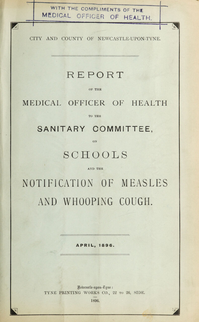 WITH THE COMPLIMENTS OF THE MEDICAL OFFICER OF HEALTH. CITY AND COUNTY OF NEWCASTLE-UPON-TYNE. RE PORT OF THE MEDICAL OFFICER OF HEALTH TO THE SANITARY COMMITTEE, ON SCHOOLS AND THE NOTIFICATION OF MEASLES AND WHOOPING COUGH. APRIL, 1896. Ifcforasile-ttpon- : TYNE PRINTING WORKS CO., 22 to 26, SIDE.