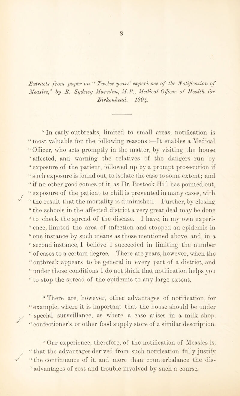 Extracts from paper on “ Twelve years’ experience of the Notification of Measlesby B. Sydney Marsden, M.B., Medical Officer of Health for Birkenhead. 189 f “ In early outbreaks, limited to small areas, notification is u most valuable for tbe following reasons :—It enables a Medical “ Officer, who acts promptly in the matter, by visiting the house “ affected, and warning the relatives of the dangers run by “ exposure of the patient, followed up by a prompt prosecution if <£ such exposure is found out, to isolate the case to some extent; and “ if no other good comes of it, as Dr. Bostock Hill has pointed out, “ exposure of the patient to chill is prevented in many cases, with ££ the result that the mortality is diminished. Further, by closing “ the schools in the affected district a very great deal may be done ££ to check tbe spread of tbe disease. I have, in my own experi¬ ence, limited the area of infection and stopped an epidemic in “one instance by such means as those mentioned above, and, in a ££ second instance, I believe I succeeded in limiting the number “ of cases to a certain degree. There are years, however, when the “ outbreak appears to be general in every part of a district, and <£ under those conditions I do not think that notification helps you “ to stop the spread of the epidemic to any large extent. ££ There are, however, other advantages of notification, for ££ example, where it is important that the house should be under ££ special surveillance, as where a case arises in a milk shop, ££ confectioner’s, or other food supply store of a similar description. cc ££ Our experience, therefore, of the notification of Measles is, that the advantages derived from such notification fully justify the continuance of it. and more than counterbalance the dis¬ advantages of cost and trouble involved by such a course.