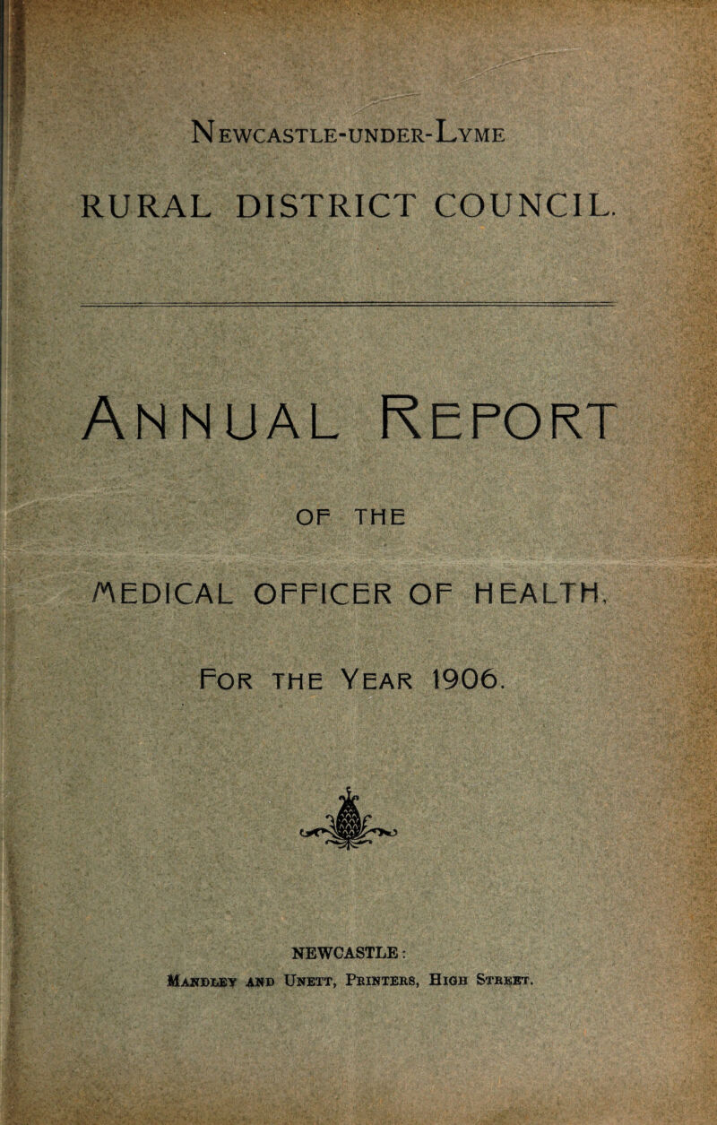 N ewcastle-under-Lyme RURAL DISTRICT COUNCIL. Annual Report OF THE MEDICAL OFFICER OF HEALTH, For the Year 1906. NEWCASTLE: Makdley and Unett, Printers, High Street.