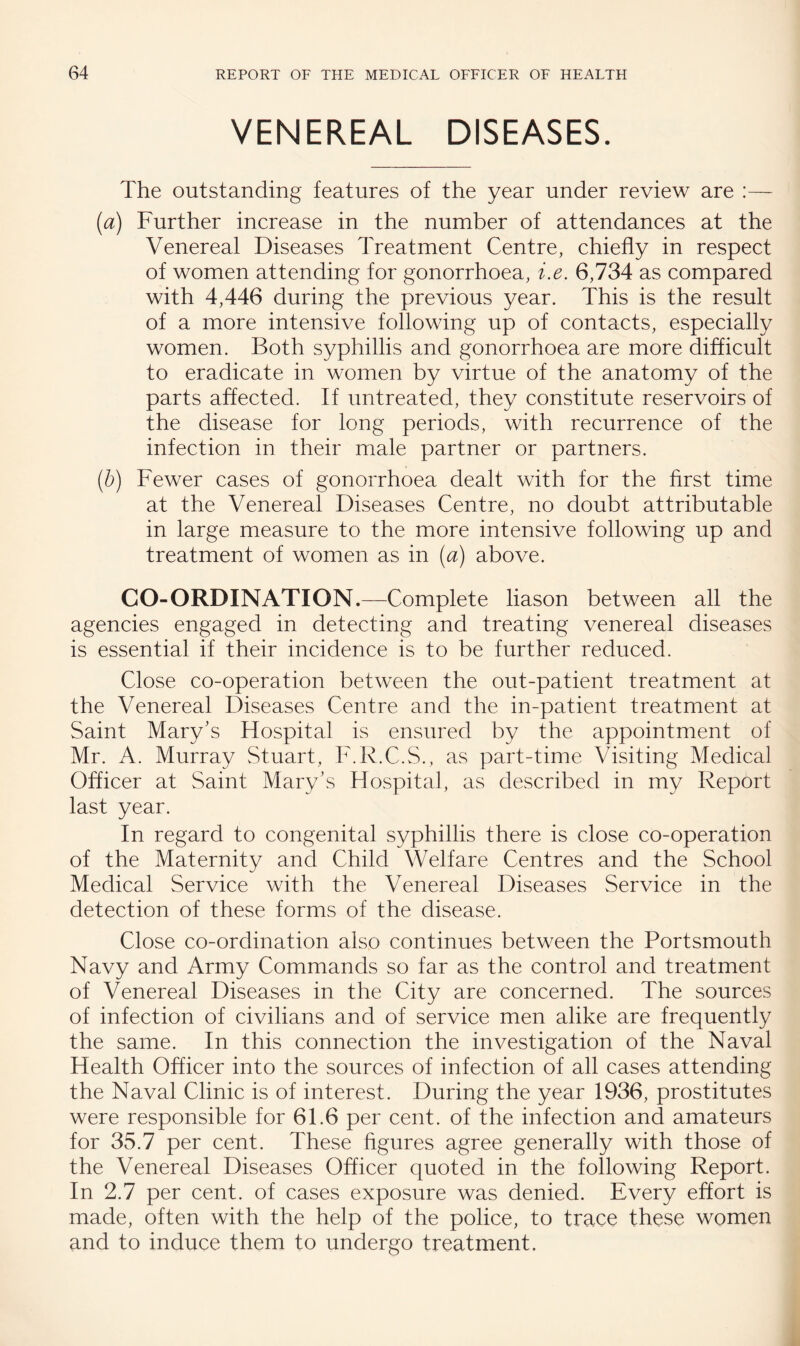 VENEREAL DISEASES. The outstanding features of the year under review are [a) Further increase in the number of attendances at the Venereal Diseases Treatment Centre, chiefly in respect of women attending for gonorrhoea, i.e. 6,734 as compared with 4,446 during the previous year. This is the result of a more intensive following up of contacts, especially women. Both syphillis and gonorrhoea are more difficult to eradicate in women by virtue of the anatomy of the parts affected. If untreated, they constitute reservoirs of the disease for long periods, with recurrence of the infection in their male partner or partners. [h] Fewer cases of gonorrhoea dealt with for the first time at the Venereal Diseases Centre, no doubt attributable in large measure to the more intensive following up and treatment of women as in [a) above. CO-ORDINATION.—Complete liason between all the agencies engaged in detecting and treating venereal diseases is essential if their incidence is to be further reduced. Close co-operation between the out-patient treatment at the Venereal Diseases Centre and the in-patient treatment at Saint Mary’s Hospital is ensured by the appointment of Mr. A. Murray Stuart, I'.R.C.S., as part-time Visiting Medical Officer at Saint Mary’s Hospital, as described in my Report last year. In regard to congenital syphillis there is close co-operation of the Maternity and Child Welfare Centres and the School Medical Service with the Venereal Diseases Service in the detection of these forms of the disease. Close co-ordination also continues between the Portsmouth Navy and Army Commands so far as the control and treatment of Venereal Diseases in the City are concerned. The sources of infection of civilians and of service men alike are frequently the same. In this connection the investigation of the Naval Health Officer into the sources of infection of all cases attending the Naval Clinic is of interest. During the year 1936, prostitutes were responsible for 61.6 per cent, of the infection and amateurs for 35.7 per cent. These figures agree generally with those of the Venereal Diseases Officer quoted in the following Report. In 2.7 per cent, of cases exposure was denied. Every effort is made, often with the help of the police, to trace these women and to induce them to undergo treatment.