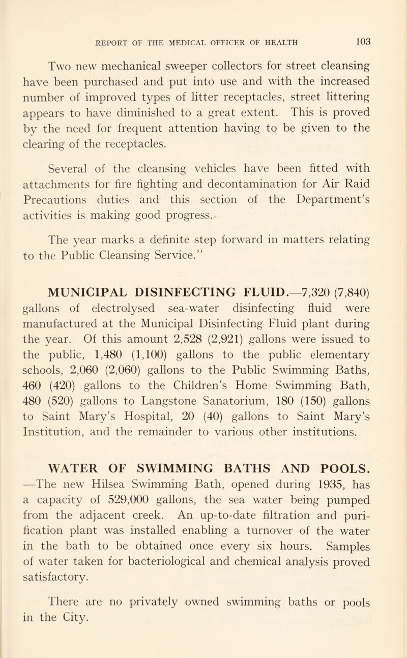 Two new mechanical sweeper collectors for street cleansing have been purchased and put into use and with the increased number of improved types of litter receptacles, street littering appears to have diminished to a great extent. This is proved by the need for frequent attention having to be given to the clearing of the receptacles. Several of the cleansing vehicles have been fitted with attachments for fire fighting and decontamination for Air Raid Precautions duties and this section of the Department's activities is making good progress. The year marks a definite step forward in matters relating to the Public Cleansing Service. MUNICIPAL DISINFECTING FLUID.—7,320 (7,840) gallons of electrolysed sea-water disinfecting fluid were manufactured at the Municipal Disinfecting Fluid plant during the year. Of this amount 2,528 (2,921) gallons were issued to the public, 1,480 (1,100) gallons to the public elementary schools, 2,060 (2,060) gallons to the Public Swimming Baths, 460 (420) gallons to the Children's Home Swimming Bath, 480 (520) gallons to Langstone Sanatorium, 180 (150) gallons to Saint Mary's Hospital, 20 (40) gallons to Saint Mary's Institution, and the remainder to various other institutions. WATER OF SWIMMING BATHS AND POOLS. —The new Hilsea Swimming Bath, opened during 1935, has a capacity of 529,000 gallons, the sea water being pumped from the adjacent creek. An up-to-date filtration and puri¬ fication plant was installed enabling a turnover of the water in the bath to be obtained once every six hours. Samples of water taken for bacteriological and chemical analysis proved satisfactory. There are no privately owned swimming baths or pools in the City.