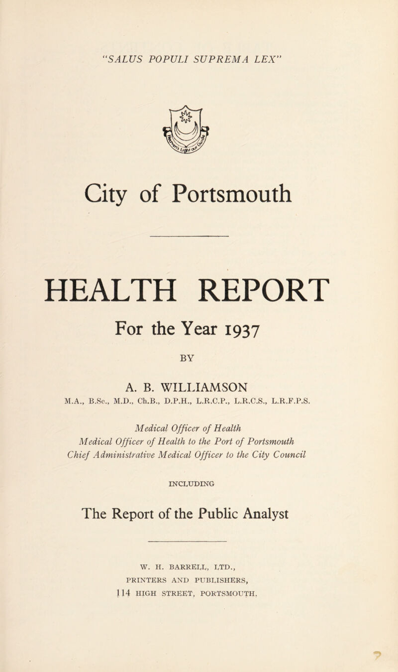 ‘‘SALUS POPULI SUPREMA LEX'' City of Portsmouth HEALTH REPORT For the Year 1937 BY A. B. WILLIAMSON Medical Officer of Health Medical Officer of Health to the Port of Portsmouth Chief Administrative Medical Officer to the City Council INCLUDING The Report of the Public Analyst W. H. BARRELL, LTD., PRINTERS AND PUBLISHERS, 114 HIGH street, PORTSMOUTH,