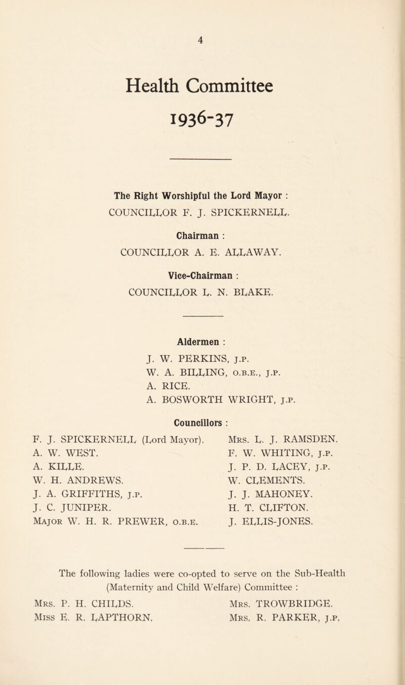 Health Committee 1936-37 The Right Worshipful the Lord Mayor : COUNCILLOR F. J. SPICKERNELL. Chairman : COUNCILLOR A. E. ALLAWAY. Vice-Chairman: COUNCILLOR L. N. BLAKE. Aldermen : J. W. PERKINS, J.P. W. A. BILLING, O.B.E., j.p. A. RICE. A. BOSWORTH WRIGHT, j.p. Councillors : F. J. SPICKERNELL (Lord Mayor). A. W. WEST. A. KILLE. W. H. ANDREWS. J. A. GRIFFITHS, j.p. J. C. JUNIPER. Major W. H. R. PREWER, o.b.e. Mrs. L. j. RAMSDEN. F. W. WHITING, J.P. J. P. D. LACEY, J.p. W. CLEMENTS. J. J. MAHONEY. H. T. CLIFTON. J. ELLIS-JONES. The following ladies were co-opted to serve on the Sub-Health (Maternity and Child Welfare) Committee : Mrs. P. H. CHILDS. Mrs. TROWBRIDGE. Miss E. R. LAPTHORN. Mrs, R. PARKER, j.p,