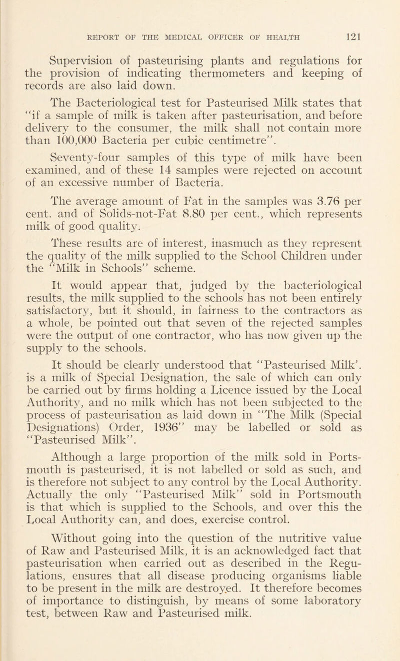 Supervision of pasteurising plants and regulations for the provision of indicating thermometers and keeping of records are also laid down. The Bacteriological test for Pasteurised Milk states that ‘hf a sample of milk is taken after pasteurisation, and before delivery to the consumer, the milk shall not contain more than 100,000 Bacteria per cubic centimetre’’. Sevent3^-four samples of this type of milk have been examined, and of these 14 samples were rejected on account of an excessive number of Bacteria. The average amount of Fat in the samples was 3,76 per cent, and of Solids-not-Fat 8.80 per cent., which represents milk of good quality. These results are of interest, inasmuch as they represent the quality of the milk supplied to the School Children under the '‘Milk in Schools” scheme. It would appear that, judged by the bacteriological results, the milk supplied to the schools has not been entirely satisfactory, but it should, in fairness to the contractors as a whole, be pointed out that seven of the rejected samples were the output of one contractor, who has now given up the supply to the schools. It should be clearly understood that Pasteurised Milk’, is a milk of Special Designation, the sale of which can only be carried out by firms holding a Licence issued by the Focal Authority, and no milk which has not been subjected to the process of pasteurisation as laid down in The Milk (Special Designations) Order, 1936” may be labelled or sold as Pasteurised Milk”. Although a large proportion of the milk sold in Ports¬ mouth is pasteurised, it is not labelled or sold as such, and is therefore not subject to any control by the Focal Authority. Actually the onty Pasteurised Milk” sold in PortvSmouth is that which is supplied to the Schools, and over this the Focal Authority can, and does, exercise control. Without going into the question of the nutritive value of Raw and Pasteurised Milk, it is an acknowledged fact that pasteurisation when carried out as described in the Regu¬ lations, ensures that all disease producing organisms liable to be present in the milk are destroyed. It therefore becomes of importance to distinguish, by means of some laboratory test, between Raw and Pasteurised milk.