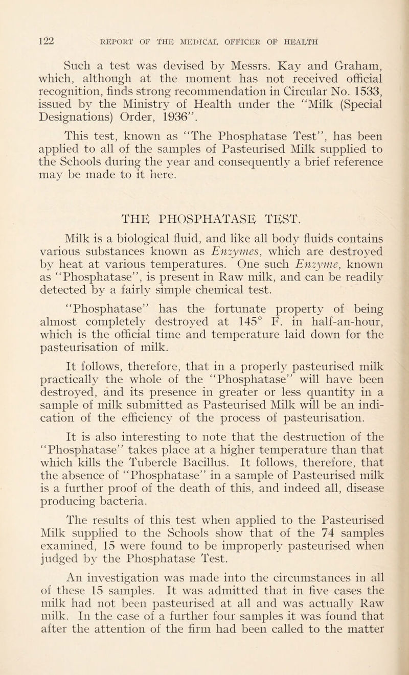 Such a test was devised by Messrs. Kay and Graham, which, although at the moment has not received official recognition, finds strong recommendation in Circular No. 1533, issued by the Ministry of Health under the ‘‘Milk (Special Designations) Order, 1936’'. This test, known as “The Phosphatase Test”, has been applied to all of the samples of Pasteurised Milk supplied to the Schools during the year and consequently a brief reference may be made to it here. THE PHOSPHATASE TEST. Milk is a biological fluid, and like all body fluids contains various substances known as Enzymes, which are destroyed by heat at various temperatures. One such Enzyme, known as “Phosphatase”, is present in Raw milk, and can be readily detected by a fairly simple chemical test. “Phosphatase” has the fortunate property of being almost completely destroyed at 145° F. in half-an-hour, which is the official time and temperature laid down for the pasteurisation of milk. It follows, therefore, that in a properly pasteurised milk practically the whole of the “Phosphatase” will have been destroyed, and its presence in greater or less quantity in a sample of milk submitted as Pasteurised Milk will be an indi¬ cation of the efficiency of the process of pasteurisation. It is also interesting to note that the destruction of the “Phosphatase” takes place at a higher temperature than that which kills the Tubercle Bacillus. It follows, therefore, that the absence of “Phosphatase” in a sample of Pasteurised milk is a further proof of the death of this, and indeed all, disease producing bacteria. The results of this test when applied to the Pasteurised Milk supplied to the Schools show that of the 74 samples examined, 15 were found to be improperly pasteurised when judged by the Phosphatase Test. An investigation was made into the circumstances in all of these 15 samples. It was admitted that in five cases the milk had not been pasteurised at all and was actually Raw milk. In the case of a further four samples it was found that after the attention of the firm had been called to the matter