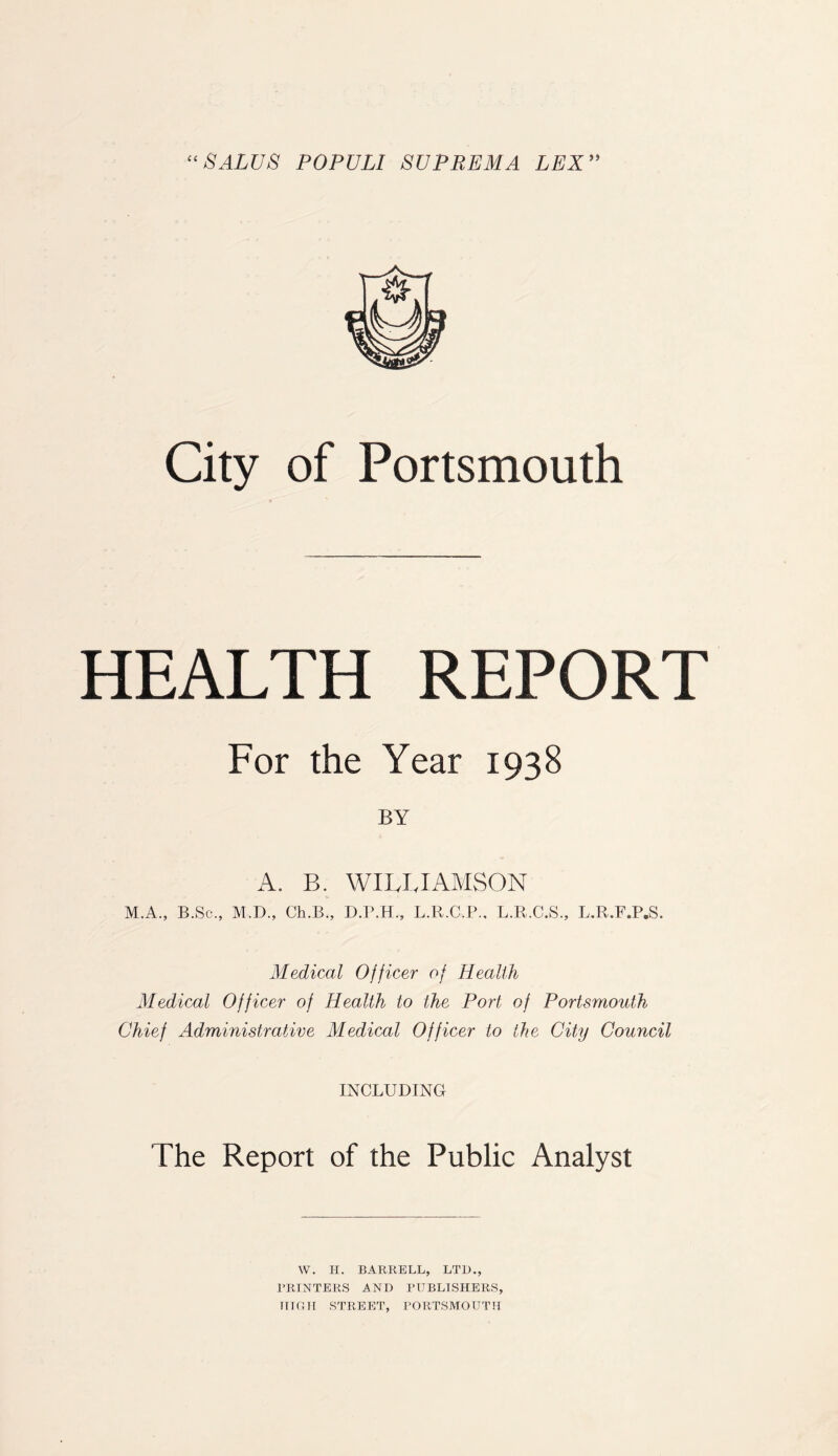 “SALUS POPULI SVPREMA LEX” City of Portsmouth HEALTH REPORT For the Year 1938 BY A. B. WILLIAMSON M.A., B.Sc., M.D., Ch.B., D.P.H., L.R.C.P., L.R.C.S., L.R.F.P.S. Medical Officer of Health Medical Officer of Health to the Port of Portsmouth Chief Administrative Medical Officer to the City Council INCLUDING The Report of the Public Analyst W. H. BARBELL, LTD., PRINTERS AND PUBLISHERS, HIGH STREET, PORTSMOUTH