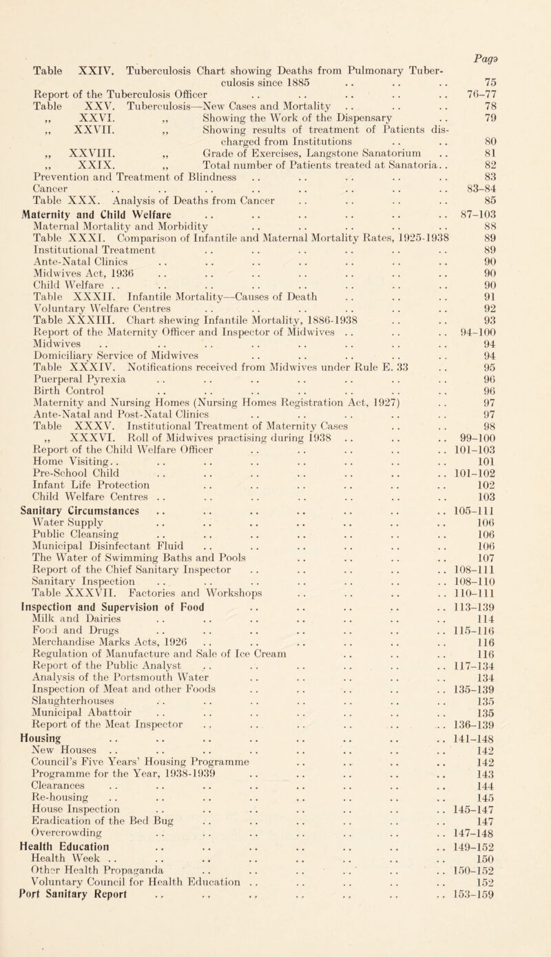 Table XXIV. Tuberculosis Chart showing Deaths from Pulmonary Tuber¬ culosis since 1885 Report of the Tuberculosis Officer Table XXV. Tuberculosis—New Cases and Mortality ,, XXVI. „ Showing the Work of the Dispensary ,, XXVII. ,, Showing results of treatment of Patients dis charged from Institutions ,, XXVIII. ,, Grade of Exercises, Langstone Sanatorium ,, XXIX. ,, Total number of Patients treated at Sanatoria Prevention and Treatment of Blindness Cancer Table XXX. Analysis of Deaths from Cancer Maternity and Child Welfare Maternal Mortality and Morbidity Table XXXI. Comparison of Infantile and Maternal Mortality Rates, 1925-1938 Institutional Treatment Ante-Natal Clinics Mid wives Act, 1936 Child Welfare Table XXXII. Infantile Mortality—Causes of Death Voluntary Welfare Centres Table XXXIII. Chart shewing Infantile Mortality, 1886-1938 Report of the Maternity Officer and Inspector of Midwives Midwives Domiciliary Service of Midwives Table XXXIV. Notifications received from Midwives under Rule E. 33 Puerperal Pyrexia Birth Control Maternity and Nursing Homes (Nursing Homes Registration Act, 1927) Ante-Natal and Post-Natal Clinics Table XXXV. Institutional Treatment of Maternity Cases ,, XXXVI. Roll of Midwives practising during 1938 Report of the Child Welfare Officer Home Visiting.. Pre-School Child Infant Life Protection Child Welfare Centres .. Sanitary Circumstances Water Supply Public Cleansing Municipal Disinfectant Fluid The Water of Swimming Baths and Pools Report of the Chief Sanitary Inspector Sanitary Inspection Table XXXVII. Factories and Workshops Inspection and Supervision of Food Milk and Dairies Food and Drugs Merchandise Marks Acts, 1926 Regulation of Manufacture and Sale of Ice Cream Report of the Public Analyst Analysis of the Portsmouth Water Inspection of Meat and other Foods Slaughterhouses Municipal Abattoir Report of the Meat Inspector Housing New Houses Council’s Five Years’ Housing Programme Programme for the Year, 1938-1939 Clearances Re-housing House Inspection Eradication of the Bed Bug Overcrowding Health Education Health Week Other Health Propaganda Voluntary Council for Health Education . Port Sanitary Report Pag'd 75 76-77 78 79 80 81 82 83 83-84 85 87-103 88 89 89 90 90 90 91 92 93 94-100 94 94 95 96 96 97 97 98 99-100 101-103 101 101-102 102 103 105-111 106 106 106 107 108-111 108-110 110-111 113-139 114 115-116 116 116 117-134 134 135- 139 135 135 136- 139 141-148 142 142 143 144 145 145-147 147 147-148 149- 152 150 150- 152 152 153-159