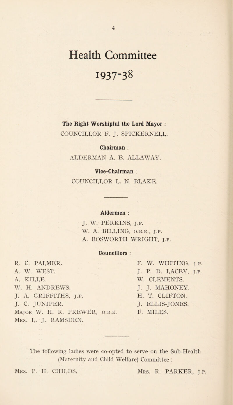 Health Committee 1937-38 The Right Worshipful the Lord Mayor : COUNCILLOR F. J. SPICKERNELL. Chairman : ALDERMAN A. E. ALLAWAY. Vice-Chairman : COUNCILLOR L. N. BLAKE. Aldermen : J. W. PERKINS, j.p. W. A. BILLING, o.b.e., j.p. A. BOSWORTH WRIGHT, j.p. Councillors : R. C. PALMER. A. W. WEST. A. KILLE. W. H. ANDREWS. J. A. GRIFFITHS, j.p. J. C. JUNIPER. Major W. H. R. PREWER, o.b.e. Mrs. L. J. RAMSDEN. F. W. WHITING, j.p. J. P. D. LACEY, j.p. W. CLEMENTS. J. J. MAHONEY. H. T. CLIFTON. J. ELLIS-JONES. F. MILES. The following ladies were co-opted to serve on the Sub-Health (Maternity and Child Welfare) Committee : Mrs. P. H. CHILDS, Mrs. R, PARKER, J.P