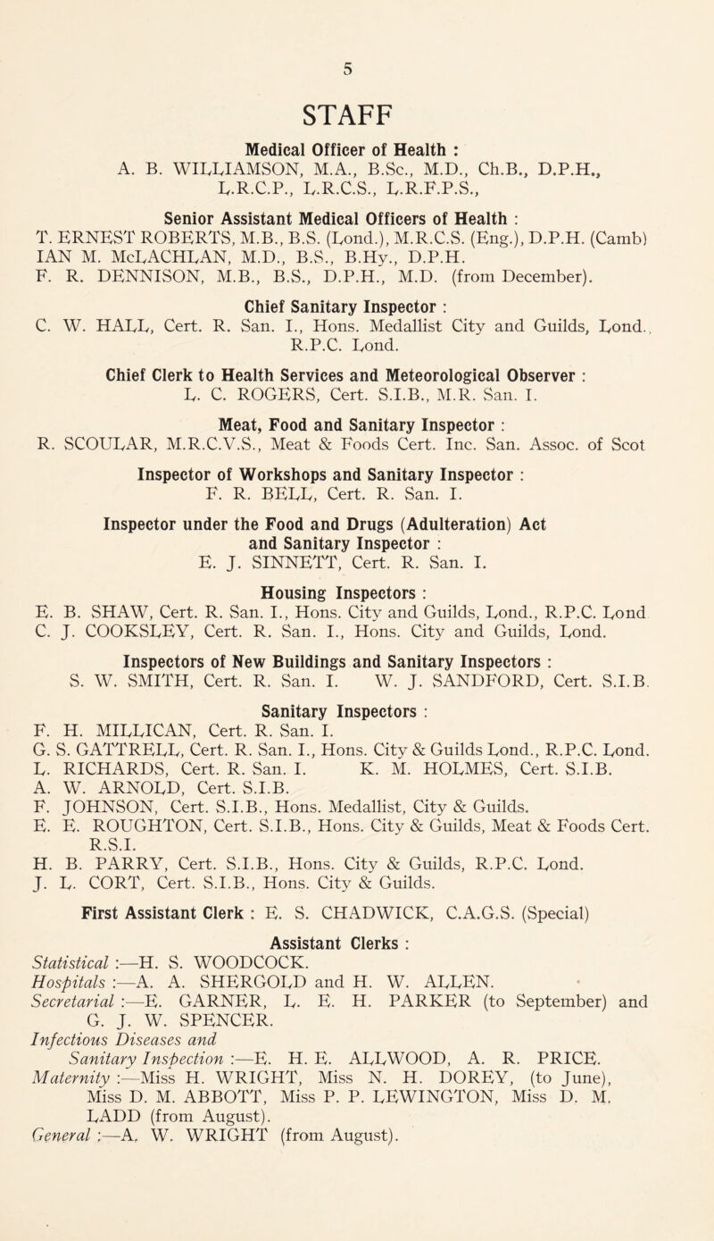 STAFF Medical Officer of Health : A. B. WILLIAMSON, M.A., B.Sc., M.D., Ch.B., D.P.H., L.R.C.P., L.R.C.S., L.R.F.P.S., Senior Assistant Medical Officers of Health : T. ERNEST ROBERTS, M.B., B.S. (Lond.), M.R.C.S. (Eng.), D.P.H. (Camb) IAN M. McLACHLAN, M.D., B.S., B.Hy., D.P.H. F. R. DENNISON, M.B., B.S., D.P.H., M.D. (from December). Chief Sanitary Inspector : C. W. HALL, Cert. R. San. I., Hons. Medallist City and Guilds, Lond., R.P.C. Lond. Chief Clerk to Health Services and Meteorological Observer : L. C. ROGERS, Cert. S.I.B., M.R. San. I. Meat, Food and Sanitary Inspector : R. SCOULAR, M.R.C.V.S., Meat & Foods Cert. Inc. San. Assoc, of Scot Inspector of Workshops and Sanitary Inspector : F. R. BELL, Cert. R. San. I. Inspector under the Food and Drugs (Adulteration) Act and Sanitary Inspector : E. J. SINNETT, Cert. R. San. I. Housing Inspectors : E. B. SHAW, Cert. R. San. I., Hons. City and Guilds, Lond., R.P.C. Lond C. J. COOKSLEY, Cert. R. San. I., Hons. City and Guilds, Lond. Inspectors of New Buildings and Sanitary Inspectors : S. W. SMITH, Cert. R. San. I. W. J. SANDFORD, Cert. S.I.B. Sanitary Inspectors : F. H. MILLICAN, Cert. R. San. I. G. S. GATTRELL, Cert. R. San. I., Hons. City & Guilds Lond., R.P.C. Lond. L. RICHARDS, Cert. R. San. I. K. M. HOLMES, Cert. S.I.B. A. W. ARNOLD, Cert. S.I.B. F. JOHNSON, Cert. S.I.B., Hons. Medallist, City & Guilds. E. E. ROUGHTON, Cert. S.I.B., Hons. City & Guilds, Meat & Foods Cert. R.S.I. H. B. PARRY, Cert. S.I.B., Hons. City & Guilds, R.P.C. Lond. J. L. CORT, Cert. S.I.B., Hons. City & Guilds. First Assistant Clerk : E. S. CHADWICK, C.A.G.S. (Special) Assistant Clerks : Statistical H. S. WOODCOCK. Hospitals :—A. A. SHERGOLD and H. W. ALLEN. Secretarial :—E. GARNER, L. E. H. PARKER (to September) and G. J. W. SPENCER. Infectious Diseases and Sanitary Inspection :—E. H. E. ALLWOOD, A. R. PRICE. Maternity Miss H. WRIGHT, Miss N. H. DOREY, (to June), Miss D. M. ABBOTT, Miss P. P. LEWINGTON, Miss D. M. LADD (from August). General A. W. WRIGHT (from August).