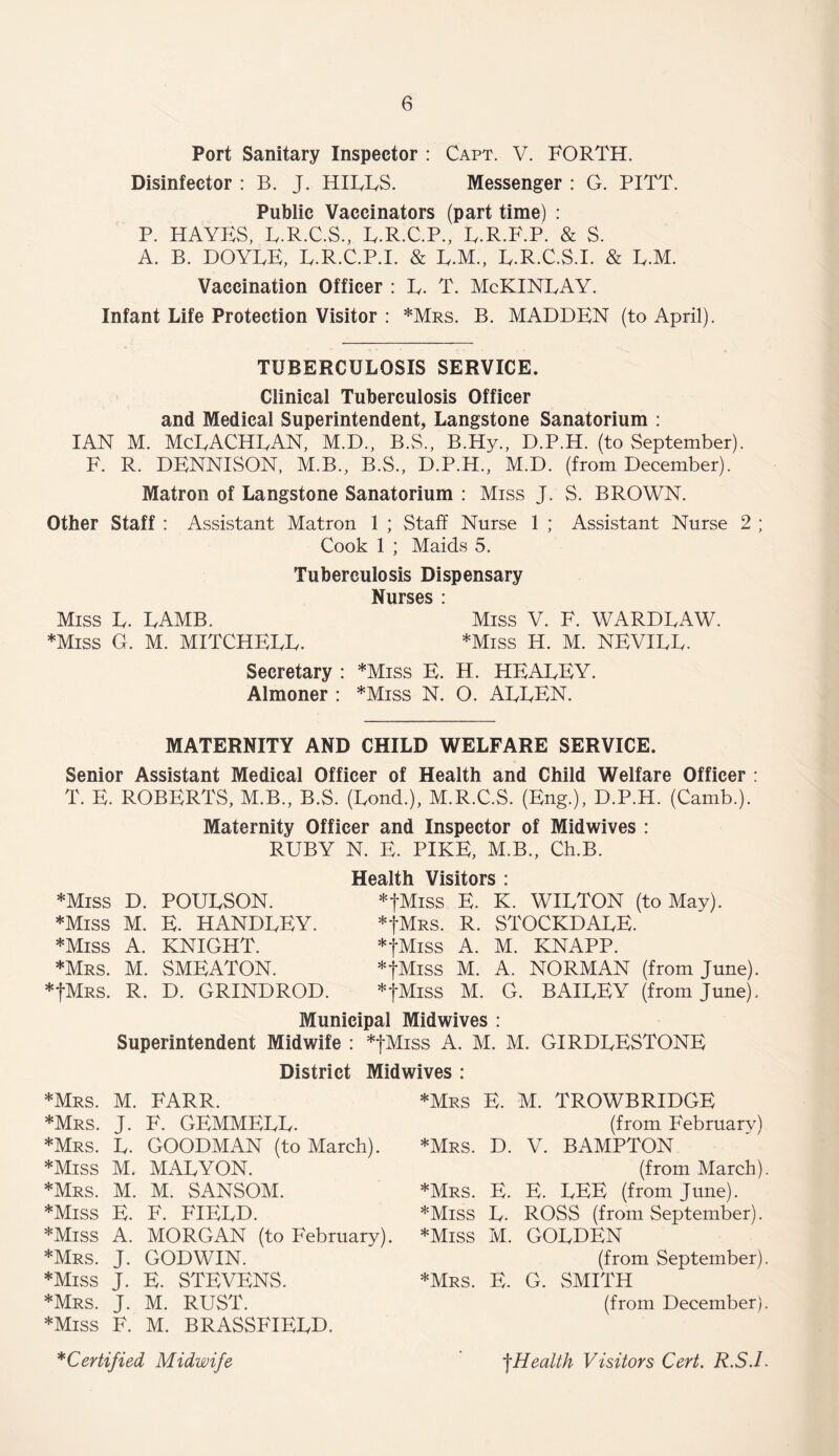 Port Sanitary Inspector : Capt. V. FORTH. Disinfector : B. J. HILLS. Messenger : G. PITT. Public Vaccinators (part time) : P. HAYES, L.R.C.S., L.R.C.P., L.R.F.P. & S. A. B. DOYLE, L.R.C.P.I. & L.M., L.R.C.S.I. & L.M. Vaccination Officer : L. T. McKINLAY. Infant Life Protection Visitor : *Mrs. B. MADDEN (to April). TUBERCULOSIS SERVICE. Clinical Tuberculosis Officer and Medical Superintendent, Langstone Sanatorium : IAN M. McLACHLAN, M.D., B.S., B.Hy., D.P.H. (to September). F. R. DENNISON, M.B., B.S., D.P.H., M.D. (from December). Matron of Langstone Sanatorium : Miss J. S. BROWN. Other Staff : Assistant Matron 1 ; Staff Nurse 1 ; Assistant Nurse 2 ; Cook 1 ; Maids 5. Tuberculosis Dispensary Nurses : Miss L. LAMB. Miss V. F. WARDLAW. *Miss G. M. MITCHELL. *Miss H. M. NEVILL. Secretary : *Miss E. H. HEALEY. Almoner : *Miss N. O. ALLEN. MATERNITY AND CHILD WELFARE SERVICE. Senior Assistant Medical Officer of Health and Child Welfare Officer : T. E. ROBERTS, M.B., B.S. (Lond.), M.R.C.S. (Eng.), D.P.H. (Camb.). Maternity Officer and Inspector of Midwives : RUBY N. E. PIKE, M.B., Ch.B. *Miss D. POULSON. *Miss M. E. HANDLEY. *Miss A. KNIGHT. *Mrs. M. SMEATON. *JMrs. R. D. GRINDROD. Health Visitors : *fMiss E. K. WILTON (to May). *JMrs. r. stockdale. *fMiss A. M. KNAPP. *fMiss M. A. NORMAN (from June). *fMiss M. G. BAILEY (from June). Municipal Midwives : Superintendent Midwife : *fMiss A. M. M. GIRDLESTONE District Midwives : *Mrs. M. FARR. *Mrs. J. F. GEMMELL. *Mrs. L. GOODMAN (to March). *Miss M. MALYON. *Mrs. M. M. SANSOM. *Miss E. F. FIELD. *Miss A. MORGAN (to February). *Mrs. J. GODWIN. *Miss J. E. STEVENS. *Mrs. J. M. RUST. *Miss F. M. BRASSFIELD. *Mrs E. M. TROWBRIDGE (from February) *Mrs. D. V. BAMPTON (from March) *Mrs. E. E. LEE (from June). *Miss L. ROSS (from September). *Miss M. GOLDEN (from September) *Mrs. E. G. SMITH (from December) *Certified Midwife fHealth Visitors Cert. R.S.I