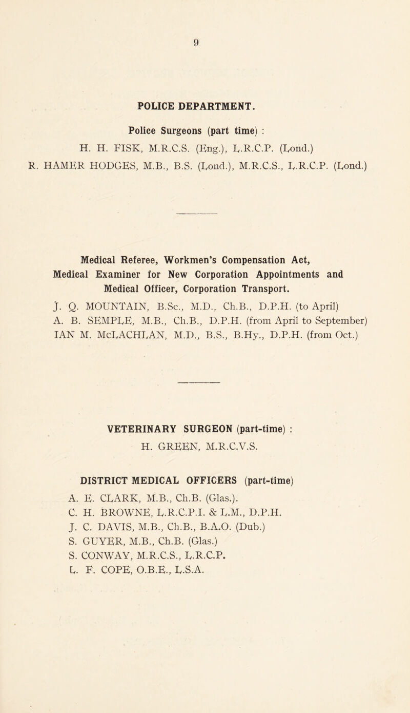 POLICE DEPARTMENT. Police Surgeons (part time) : H. H. FISK, M.R.C.S. (Eng.), L.R.C.P. (Rond.) R. HAMER HODGES, M.B., B.S. (Fond.), M.R.C.S., L.R.C.P. (Lond.) Medical Referee, Workmen’s Compensation Act, Medical Examiner for New Corporation Appointments and Medical Officer, Corporation Transport. j. Q. MOUNTAIN, B.Sc., M.D., Ch.B., D.P.H. (to April) A. B. SEMPLE, M.B., Ch.B., D.P.H. (from April to September) IAN M. McLACHLAN, M.D., B.S., B.Hy., D.P.H. (from Oct.) VETERINARY SURGEON (part-time) : H. GREEN, M.R.C.V.S. DISTRICT MEDICAL OFFICERS (part-time) A. E. CLARK, M.B., Ch.B. (Glas.). C. H. BROWNE, L.R.C.P.I. & L.M., D.P.H. J. C. DAVIS, M.B., Ch.B., B.A.O. (Dub.) S. GUYER, M.B., Ch.B. (Glas.) S. CONWAY, M.R.C.S., L.R.C.P. L. F. COPE, O.B.E., L.S.A.