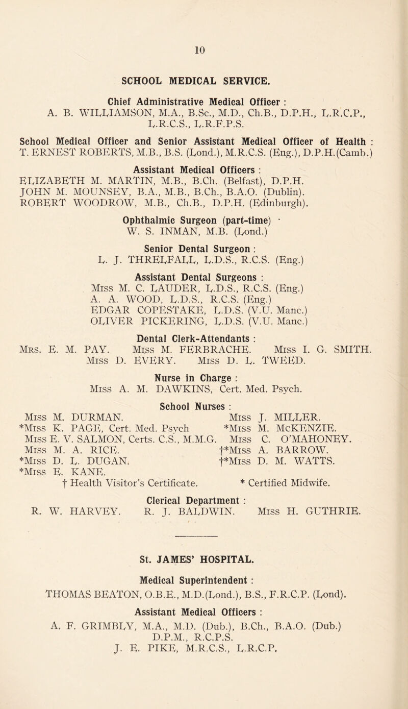SCHOOL MEDICAL SERVICE. Chief Administrative Medical Officer : A. B. WILLIAMSON, M.A., B.Sc., M.D., Ch.B., D.P.H., L.R.C.P., L.R.C.S., L.R.F.P.S. School Medical Officer and Senior Assistant Medical Officer of Health : T. ERNEST ROBERTS, M.B., B.S. (Load.), M.R.C.S. (Eng.), D.P.H.(Camb.) Assistant Medical Officers : ELIZABETH M. MARTIN, M.B., B.Ch. (Belfast), D.P.H. JOHN M. MOUNSEY, B.A., M.B., B.Ch., B.A.O. (Dublin). ROBERT WOODROW, M.B., Ch.B., D.P.H. (Edinburgh). Ophthalmic Surgeon (part-time) • W. S. INMAN, M.B. (Lond.) Senior Dental Surgeon: L. J. THRELFALL, L.D.S., R.C.S. (Eng.) Assistant Dental Surgeons : Miss M. C. LAUDER, L.D.S., R.C.S. (Eng.) A. A. WOOD, L.D.S., R.C.S. (Eng.) EDGAR COPESTAKE, L.D.S. (V.U. Mane.) OLIVER PICKERING, L.D.S. (V.U. Mane.) Dental Clerk-Attendants : Mrs. E. M. PAY. Miss M. FERBRACHE. Miss I. G. SMITH. Miss D. EVERY. Miss D. L. TWEED. Nurse in Charge : Miss A. M. DAWKINS, Cert. Med. Psych. School Nurses : Miss M. DURMAN. Miss J. MILLER. *Miss K. PAGE, Cert. Med. Psveh *Miss M. McKENZIE. Miss E. V. SALMON, Certs. C.S., M.M.G. Miss C. O’MAHONEY. Miss M. A. RICE. t*Miss A. BARROW. *Miss D. L. DUGAN. f*Miss D. M. WATTS. *Miss E. KANE. f Health Visitor’s Certificate. * Certified Midwife. Clerical Department : R. W. HARVEY. R. J. BALDWIN. Miss H. GUTHRIE. St. JAMES’ HOSPITAL. Medical Superintendent: THOMAS BEATON, O.B.E., M.DJLond.), B.S., F.R.C.P. (Lond). Assistant Medical Officers : A. F. GRIMBLY, M.A., M.D. (Dub.), B.Ch., B.A.O. (Dub.) D.P.M., R.C.P.S. J. E. PIKE, M.R.C.S., L.R.C.P.