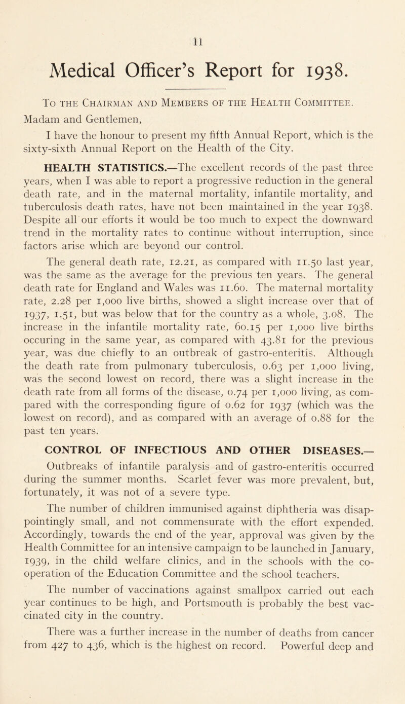 Medical Officer’s Report for 1938. To the Chairman and Members of the Health Committee. Madam and Gentlemen, I have the honour to present my fifth Annual Report, which is the sixty-sixth Annual Report on the Health of the City. HEALTH STATISTICS.—The excellent records of the past three years, when I was able to report a progressive reduction in the general death rate, and in the maternal mortality, infantile mortality, and tuberculosis death rates, have not been maintained in the year 1938. Despite all our efforts it would be too much to expect the downward trend in the mortality rates to continue without interruption, since factors arise which are beyond our control. The general death rate, 12.21, as compared with 11.50 last year, was the same as the average for the previous ten years. The general death rate for England and Wales was 11.60. The maternal mortality rate, 2.28 per 1,000 live births, showed a slight increase over that of 1937, 1.51, but was below that for the country as a whole, 3.08. The increase in the infantile mortality rate, 60.15 Per 1,000 live births occuring in the same year, as compared with 43.81 for the previous year, was due chiefly to an outbreak of gastro-enteritis. Although the death rate from pulmonary tuberculosis, 0.63 per 1,000 living, was the second lowest on record, there was a slight increase in the death rate from all forms of the disease, 0.74 per 1,000 living, as com¬ pared with the corresponding figure of 0.62 for 1937 (which was the lowest on record), and as compared with an average of 0.88 for the past ten years. CONTROL OF INFECTIOUS AND OTHER DISEASES.— Outbreaks of infantile paralysis and of gastro-enteritis occurred during the summer months. Scarlet fever was more prevalent, but, fortunately, it was not of a severe type. The number of children immunised against diphtheria was disap¬ pointingly small, and not commensurate with the effort expended. Accordingly, towards the end of the year, approval was given by the Health Committee for an intensive campaign to be launched in January, 1939, in the child welfare clinics, and in the schools with the co¬ operation of the Education Committee and the school teachers. The number of vaccinations against smallpox carried out each year continues to be high, and Portsmouth is probably the best vac¬ cinated city in the country. There was a further increase in the number of deaths from cancer from 427 to 436, which is the highest on record. Powerful deep and