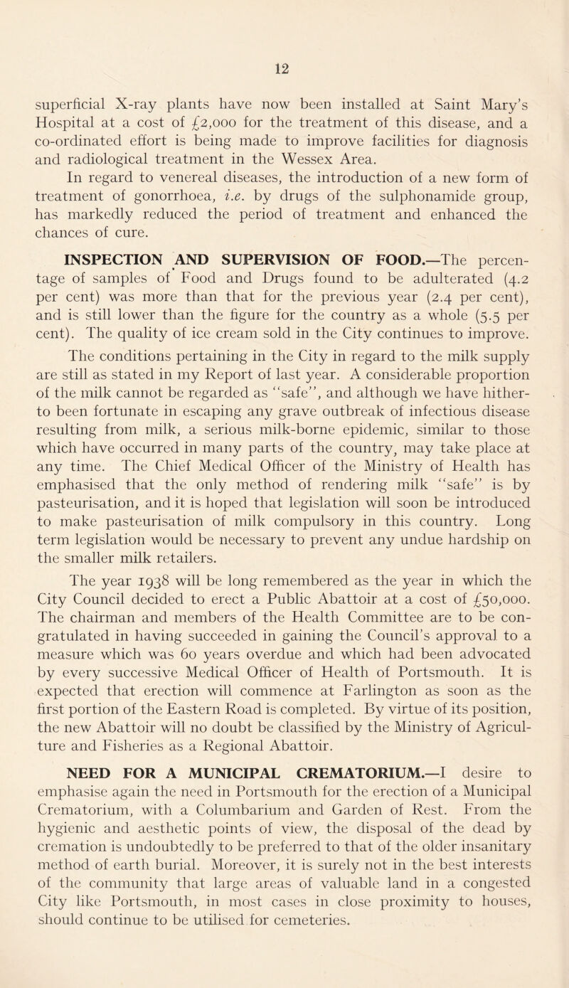 superficial X-ray plants have now been installed at Saint Mary’s Hospital at a cost of £2,000 for the treatment of this disease, and a co-ordinated effort is being made to improve facilities for diagnosis and radiological treatment in the Wessex Area. In regard to venereal diseases, the introduction of a new form of treatment of gonorrhoea, i.e. by drugs of the sulphonamide group, has markedly reduced the period of treatment and enhanced the chances of cure. INSPECTION AND SUPERVISION OF FOOD.—The percen tage of samples of Food and Drugs found to be adulterated (4.2 per cent) was more than that for the previous year (2.4 per cent), and is still lower than the figure for the country as a whole (5.5 per cent). The quality of ice cream sold in the City continues to improve. The conditions pertaining in the City in regard to the milk supply are still as stated in my Report of last year. A considerable proportion of the milk cannot be regarded as “safe”, and although we have hither¬ to been fortunate in escaping any grave outbreak of infectious disease resulting from milk, a serious milk-borne epidemic, similar to those which have occurred in many parts of the country, may take place at any time. The Chief Medical Officer of the Ministry of Health has emphasised that the only method of rendering milk “safe” is by pasteurisation, and it is hoped that legislation will soon be introduced to make pasteurisation of milk compulsory in this country. Tong term legislation would be necessary to prevent any undue hardship on the smaller milk retailers. The year 1938 will be long remembered as the year in which the City Council decided to erect a Public Abattoir at a cost of £50,000. The chairman and members of the Health Committee are to be con¬ gratulated in having succeeded in gaining the Council’s approval to a measure which was 60 years overdue and which had been advocated by every successive Medical Officer of Health of Portsmouth. It is expected that erection will commence at Farlington as soon as the first portion of the Eastern Road is completed. By virtue of its position, the new Abattoir will no doubt be classified by the Ministry of Agricul¬ ture and Fisheries as a Regional Abattoir. NEED FOR A MUNICIPAL CREMATORIUM.—I desire to emphasise again the need in Portsmouth for the erection of a Municipal Crematorium, with a Columbarium and Garden of Rest. From the hygienic and aesthetic points of view, the disposal of the dead by cremation is undoubtedly to be preferred to that of the older insanitary method of earth burial. Moreover, it is surely not in the best interests of the community that large areas of valuable land in a congested City like Portsmouth, in most cases in close proximity to houses, should continue to be utilised for cemeteries.