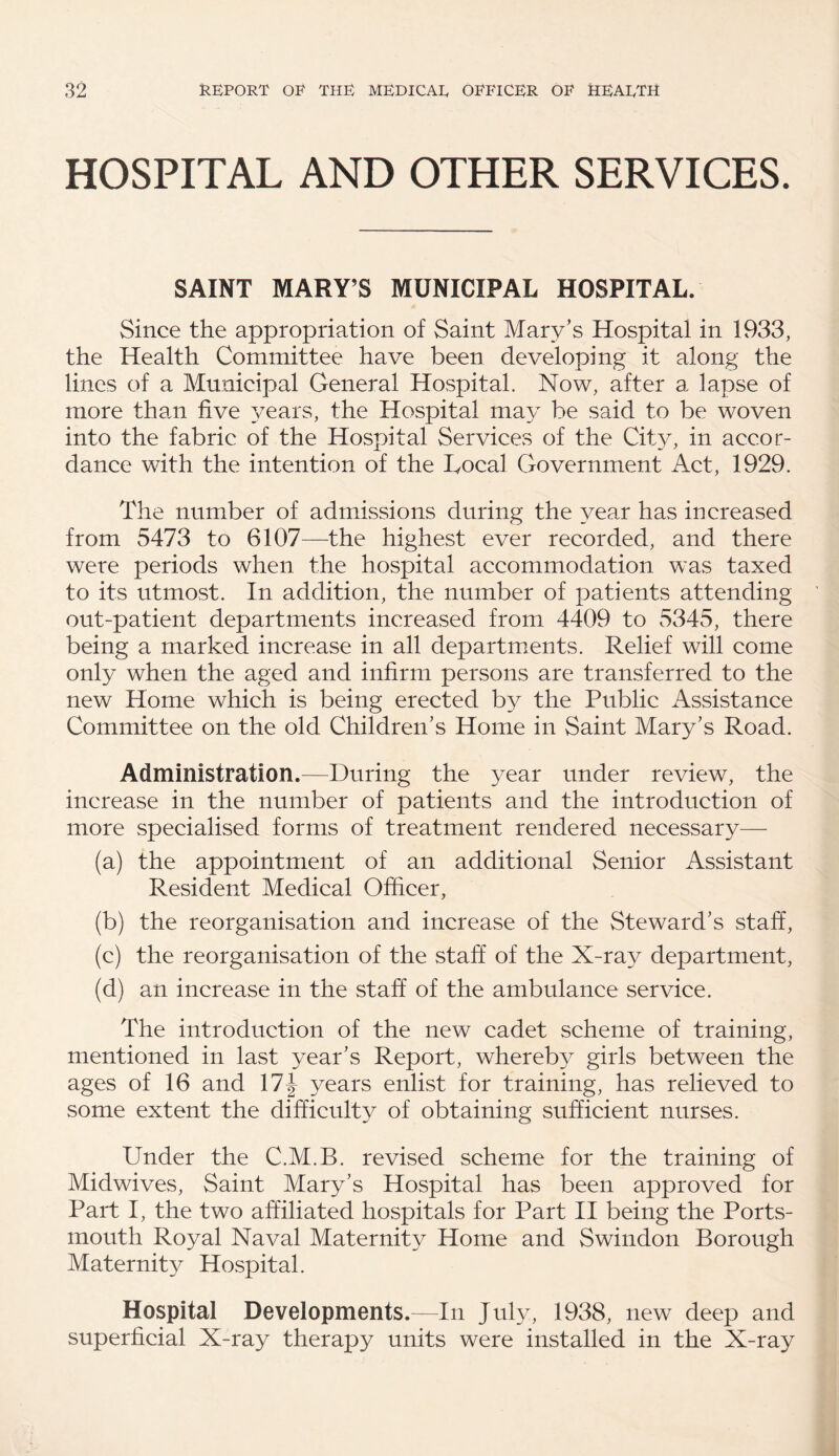 HOSPITAL AND OTHER SERVICES. SAINT MARY’S MUNICIPAL HOSPITAL. Since the appropriation of Saint Mary's Hospital in 1933, the Health Committee have been developing it along the lines of a Municipal General Hospital. Now, after a lapse of more than five years, the Hospital may be said to be woven into the fabric of the Hospital Services of the City, in accor¬ dance with the intention of the Local Government Act, 1929. The number of admissions during the year has increased from 5473 to 6107—-the highest ever recorded, and there were periods when the hospital accommodation was taxed to its utmost. In addition, the number of patients attending out-patient departments increased from 4409 to 5345, there being a marked increase in all departments. Relief will come only when the aged and infirm persons are transferred to the new Home which is being erected by the Public Assistance Committee on the old Children's Home in Saint Mary's Road. Administration.—During the year under review, the increase in the number of patients and the introduction of more specialised forms of treatment rendered necessary— (a) the appointment of an additional Senior Assistant Resident Medical Officer, (b) the reorganisation and increase of the Steward’s staff, (c) the reorganisation of the staff of the X-ray department, (d) an increase in the staff of the ambulance service. The introduction of the new cadet scheme of training, mentioned in last year's Report, whereby girls between the ages of 16 and 17| years enlist for training, has relieved to some extent the difficulty of obtaining sufficient nurses. Under the C.M.B. revised scheme for the training of Midwives, Saint Mary's Hospital has been approved for Part I, the two affiliated hospitals for Part II being the Ports¬ mouth Royal Naval Maternity Home and Swindon Borough Maternity Hospital. Hospital Developments.—In July, 1938, new deep and superficial X-ray therapy units were installed in the X-ray