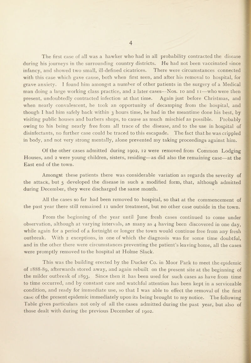 The first case of all was a hawker who had in all probability contracted the disease during his journeys in the surrounding country districts. He had not been vaccinated since infancy, and showed two small, ill-defined cicatrices. There were circumstances connected with this case which gave cause, both when first seen, and after his removal to hospital, for grave anxiety. I found him amongst a number of other patients in the surgery of a Medical man doing a large working class practice, and 2 later cases—Nos. 10 and 11—who were then present, undoubtedly contracted infection at that time. Again just before Christmas, and when nearly convalescent, he took an opportunity of decamping from the hospital, and though I had him safely back within 3 hours time, he had in the meantime done his best, by visiting public houses and barbers shops, to cause as much mischief as possible. Probably owing to his being nearly free from all trace of the disease, and to the use in hospital of disinfectants, no further case could be traced to this escapade. The fact that he was crippled in body, and not very strong mentally, alone prevented my taking proceedings against him. Of the other cases admitted during 1902, 12 were removed from Common Lodging Houses, and 2 were young children, sisters, residing—as did also the remaining case—at the East end of the town. Amongst these patients there was considerable variation as regards the severity of the attack, but 5 developed the disease in such a modified form, that, although admitted during December, they were discharged the same month. All the cases so far had been removed to hospital, so that at the commencement of the past year there still remained n under treatment, but no other case outside in the town. From the beginning of the year until June fresh cases continued to come under observation, although at varying intervals, as many as 4 having been discovered in one day, while again for a period of a fortnight or longer the town would continue free from any fresh outbreak. With 2 exceptions, in one of which the diagnosis was for some time doubtful, and in the other there were circumstances preventing the patient’s leaving home, all the cases were promptly removed to the hospital at Holme Slack. This was the building erected by the Ducker Co. in Moor Park to meet the epidemic of 1888-89, afterwards stored away, and again rebuilt on the present site at the beginning of the milder outbreak of 1893. Since then it has been used for such cases as have from time to time occurred, and by constant care and watchful attention has been kept in a serviceable condition, and ready for immediate use, so that I was able to effect the removal of the first case of the present epidemic immediately upon its being brought to my notice. The following Table gives particulars not only of all the cases admitted during the past year, but also of those dealt with during the previous December of 1902.