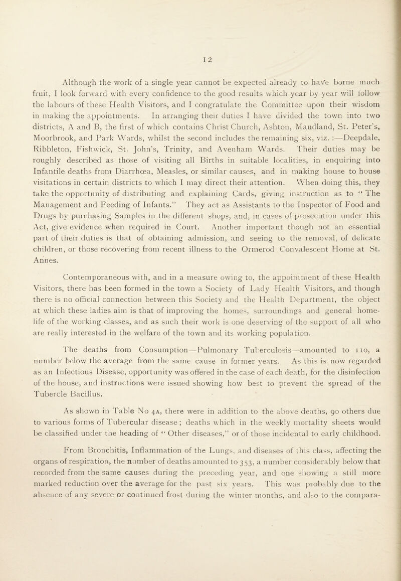 Although the work of a single year cannot be expected already to have borne much fruit, I look forward with every confidence to the good results which year by year will iollovv the labours of these Health Visitors, and I congratulate the Committee upon their wisdom in making the appointments. In arranging their duties I have divided the town into two districts, A and B, the first of which contains ChristChurch, Ashton, Maudland, St. Peter’s, Moorbrook, and Park Wards, whilst the second includes the remaining six, viz. :—-Deepdale, Ribbleton, Fishwick, St. John’s, Trinity, and Avenham Wards. Their duties may be roughly described as those of visiting all Births in suitable localities, in enquiring into Infantile deaths from Diarrhoea, Measles, or similar causes, and in making house to house visitations in certain districts to which I may direct their attention. When doing this, they take the opportunity of distributing and explaining Cards, giving instruction as to “ The Management and Feeding of Infants.” They act as Assistants to the Inspector of Food and Drugs by purchasing Samples in the different shops, and, in cases of prosecution under this Act, give evidence when required in Court. Another important though not an essential part of their duties is that of obtaining admission, and seeing to the removal, of delicate children, or those recovering from recent illness to the Ormerod Convalescent Home at St. Annes. Contemporaneous with, and in a measure owing to, the appointment of these Health Visitors, there has been formed in the town a Society of Lady Health Visitors, and though there is no official connection between this Society and the Health Department, the object at which these ladies aim is that of improving the homes, surroundings and general home- life of the working classes, and as such their work is one deserving of the support of all who are really interested in the welfare of the town and its working population. The deaths from Consumption—Pulmonary Tuberculosis—amounted to 110, a number below the average from the same cause in former years. As this is now regarded as an Infectious Disease, opportunity was offered in the case of each death, for the disinfection of the house, and instructions were issued showing how best to prevent the spread of the Tubercle Bacillus. As shown in Table No 4A, there were in addition to the above deaths, 90 others due to various forms of Tubercular disease; deaths which in the weekly mortality sheets would be classified under the heading of “ Other diseases,” or of those incidental to early childhood. From Bronchitis, Inflammation of the Lungs, and diseases of this class, affecting the organs of respiration, the number of deaths amounted to 353, a number considerably below that recorded from the same causes during the preceding year, and one showing a still more marked reduction over the average for the past six years. This was probably due to the absence of any severe or continued frost during the winter months, and aLo to the compara-