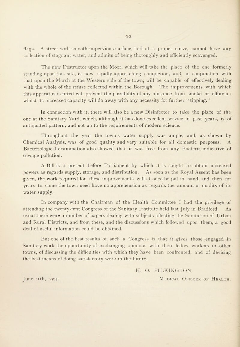 flags. A street with smooth impervious surface, laid at a proper curve, cannot have any collection of stagnant water, and admits of being thoroughly and efficiently scavenged. The new Destructor upon the Moor, which will take the place of the one formerly standing upon this site, is now rapidly approaching completion, and, in conjunction with that upon the Marsh at the Western side of the town, will be capable of effectively dealing with the whole of the refuse collected within the Borough. The improvements with which this apparatus is fitted will prevent the possibility of any nuisance from smoke or effluvia ; whilst its increased capacity will do away with any necessity for further “ tipping.” In connection with it, there will also be anew Disinfector to take the place of the one at the Sanitary Yard, which, although it has done excellent service in past years, is of antiquated pattern, and not up to the requirements of modern science. Throughout the year the town’s water supply was ample, and, as shown by Chemical Analysis, was of good quality and very suitable for all domestic purposes. A Bacteriological examination also showed that it was free from any Bacteria indicative of sewage pollution. A Bill is at present before Parliament by which it is sought to obtain increased powers as regards supply, storage, and distribution. As soon as the Royal Assent has been given, the work required for these improvements will at once be put in hand, and then for years to come the town need have no apprehension as regards the amount or quality of its water supply. In company with the Chairman of the Health Committee I had the privilege of attending the twenty-first Congress of the Sanitary Institute held last July in Bradford. As usual there were a number of papers dealing with subjects affecting the Sanitation of Urban and Rural Districts, and from these, and the discussions which followed upon them, a good deal of useful information could be obtained. But one of the best results of such a Congress is that it gives those engaged in Sanitary work the opportunity of exchanging opinions with their fellow workers in other towns, of discussing the difficulties with which they have been confronted, and of devising the best means of doing satisfactory work in the future. H. O. PILKINGTON, June i ith, 1904. Medical Officer of Health.