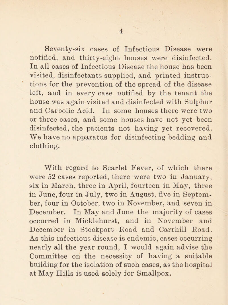 Seventy-six cases of Infectious Disease were notified, and thirty-eight houses were disinfected. In all cases of Infectious Disease the house has been visited, disinfectants supplied, and printed instruc¬ tions for the prevention of the spread of the disease left, and in every case notified by the tenant the house was again visited and disinfected with Sulphur and Carbolic Acid. In some houses there were two or three cases, and some houses have not yet been disinfected, the patients not having yet recovered. We have no apparatus for disinfecting bedding and clothing. With regard to Scarlet Fever, of which there were 52 cases reported, there were two in January, six in March, three in April, fourteen in May, three in June, four in July, two in August, five in Septem¬ ber, four in October, two in November, and seven in December. In May and June the majority of cases occurred in Micklehurst, and in November and December in Stockport Hoad and Carrhill Road. As this infectious disease is endemic, cases occurring nearly all the year round, I would again advise the Committee on the necessity of having a suitable building for the isolation of such cases, as the hospital at May Hills is used solely for Smallpox.