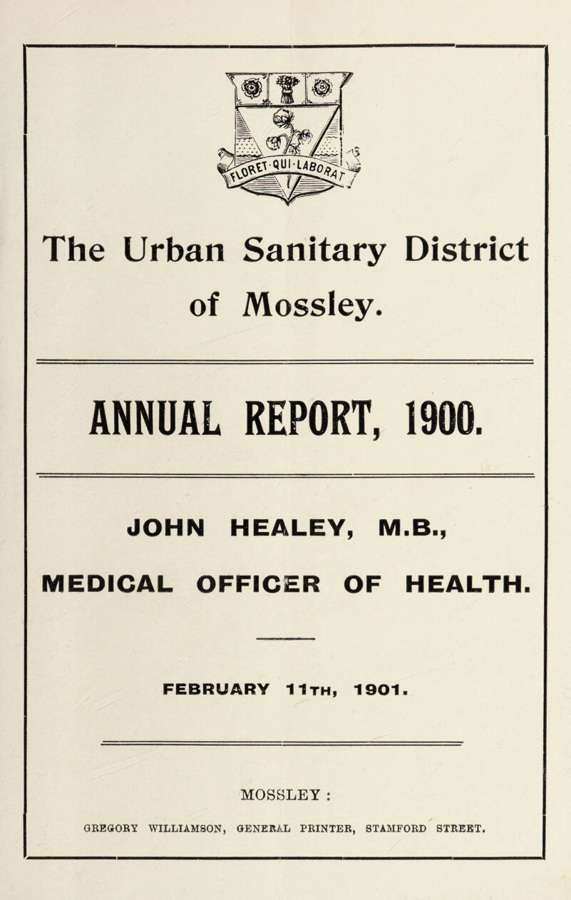 The Urban Sanitary District of Mossley. ANNUAL REPORT, 1900. JOHN HEALEY, M.B., MEDICAL OFFICER OF HEALTH. FEBRUARY 11th, 1901. MOSSLEY : GREGORY WILLIAMSON, GENERAL PRINTER, STAMFORD STREET.