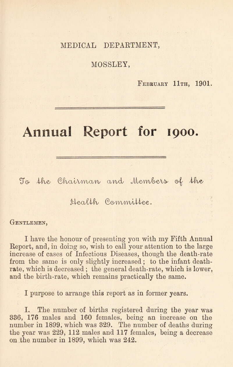 MEDICAL DEPARTMENT, MOSSLEY, February 11th, 1901. Annual Report for 1900. 3* o /Hue/ QiWbVvvwuvv a-vucb M&m&eAb' 'live/ Al©aAlfv 60-rwm/liAe/e. Gentlemen, I have the honour of presenting you with my Fifth Annual Report, and. in doing so, wish to call your attention to the large increase of cases of Infectious Diseases, though the death-rate from the same is only slightly increased; to the infant death- rate, which is decreased ; the general death-rate, which is lower, and the birth-rate, which remains practically the same. I purpose to arrange this report as in former years. I. The number of births registered during the year was 336, 176 males and 160 females, being an increase on the number in 1899, which was 329. The number of deaths during the year was 229, 112 males and 117 females, being a decrease on the number in 1899, which was 242.