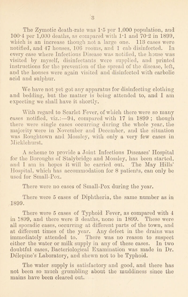 The Zymotic death-rate was T5 per 1,000 population, and 100-4 per 1,000 deaths, as compared with 1-1 and 70-2 in 1899, which is an increase though not a large one. 113 cases were notified, and 47 houses, 106 rooms, and 1 cab disinfected. In every case where Infectious Disease was notified, the house was visited by myself, disinfectants were supplied, and printed instructions for the prevention of the spread of the disease, left, and the houses were again visited and disinfected with carbolic O acid and sulphur. We have not yet got any apparatus for disinfecting clothing and bedding, but the matter is being attended to, and I am expecting we shall have it shortly. With regard to Scarlet Fever, of which there were so many cases notified, viz.:—94, compared with 17 in 1899 ; though there were single cases occurring during the whole year, the majority were in November and December, and the situation was Eouglitown and Mossley, with only a very few cases in Micklehurst. A scheme to provide a Joint Infectious Diseases’ Hospital for the Boroughs of Stalybridge and Mossley, has been started, and I am in hopes it will be carried out. The May Hills’ Hospital, which has accommodation for 8 patients, can only be used for Small-Pox. There were no cases of Small-Pox during the year. There were 5 cases of Diphtheria, the same number as in 1899. There were 5 cases of Typhoid Fever, as compared with 4 in 1899, and there were 3 deaths, none in 1899. These were all sporadic cases, occurring at different parts of the town, and at different times of the year. Any defect in the drains was immediately attended to. There was no reason to suspect either the water or milk supply in any of these cases. In two doubtful cases, Bacteriological Examination wras made in Dr. Delepine’s Laboratory, and shewn not to be Typhoid. The water supply is satisfactory and good, and there has not been so much grumbling about the muddiness since the mains have been cleared out.