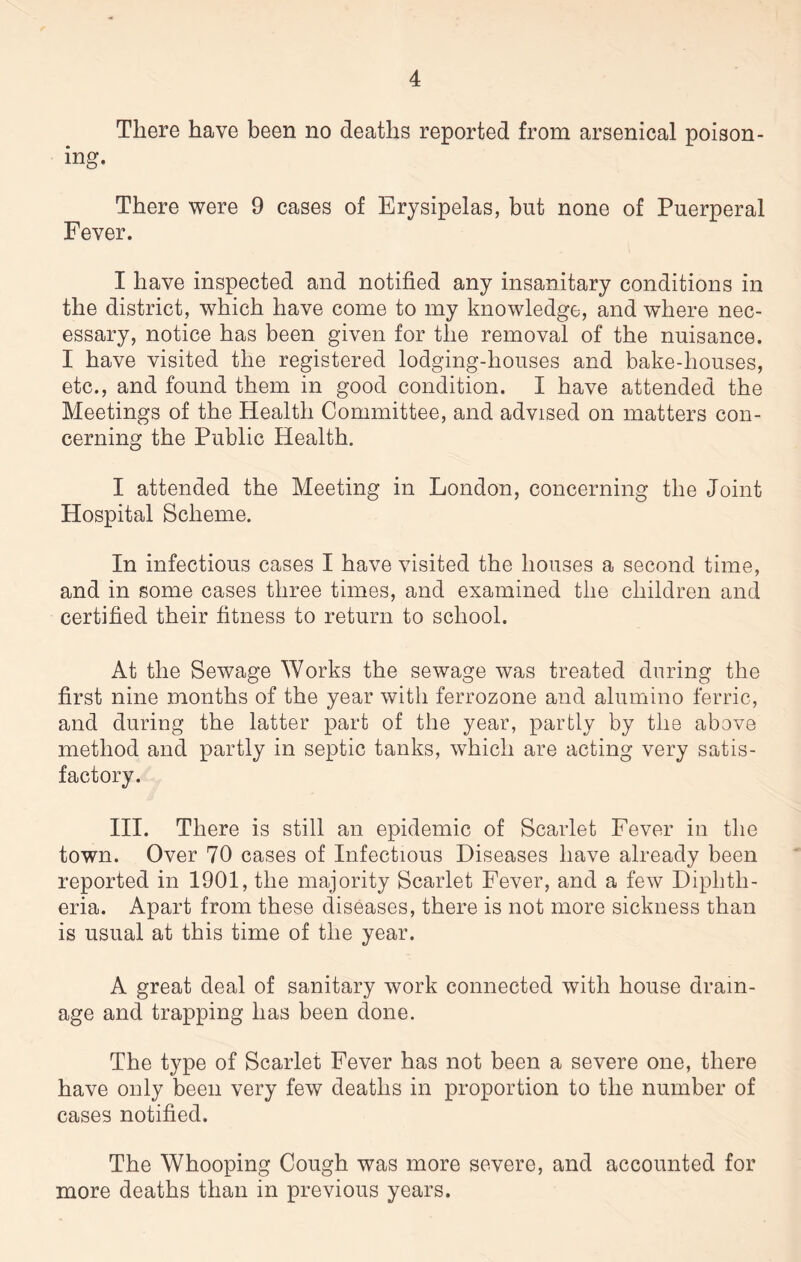 There have been no deaths reported from arsenical poison¬ ing. There were 9 cases of Erysipelas, but none of Puerperal Fever. I have inspected and notified any insanitary conditions in the district, which have come to my knowledge, and where nec¬ essary, notice has been given for the removal of the nuisance. I have visited the registered lodging-houses and bake-houses, etc., and found them in good condition. I have attended the Meetings of the Health Committee, and advised on matters con¬ cerning the Public Health. I attended the Meeting in London, concerning the Joint Hospital Scheme. In infectious cases I have visited the houses a second time, and in some cases three times, and examined the children and certified their fitness to return to school. At the Sewage Works the sewage was treated during the first nine months of the year with ferrozone and alumino ferric, and during the latter part of the year, partly by the above method and partly in septic tanks, which are acting very satis¬ factory. III. There is still an epidemic of Scarlet Fever in the town. Over 70 cases of Infectious Diseases have already been reported in 1901, the majority Scarlet Fever, and a few Diphth¬ eria. Apart from these diseases, there is not more sickness than is usual at this time of the year. A great deal of sanitary work connected with house drain¬ age and trapping has been done. The type of Scarlet Fever has not been a severe one, there have only been very few deaths in proportion to the number of cases notified. The Whooping Cough was more severe, and accounted for more deaths than in previous years.