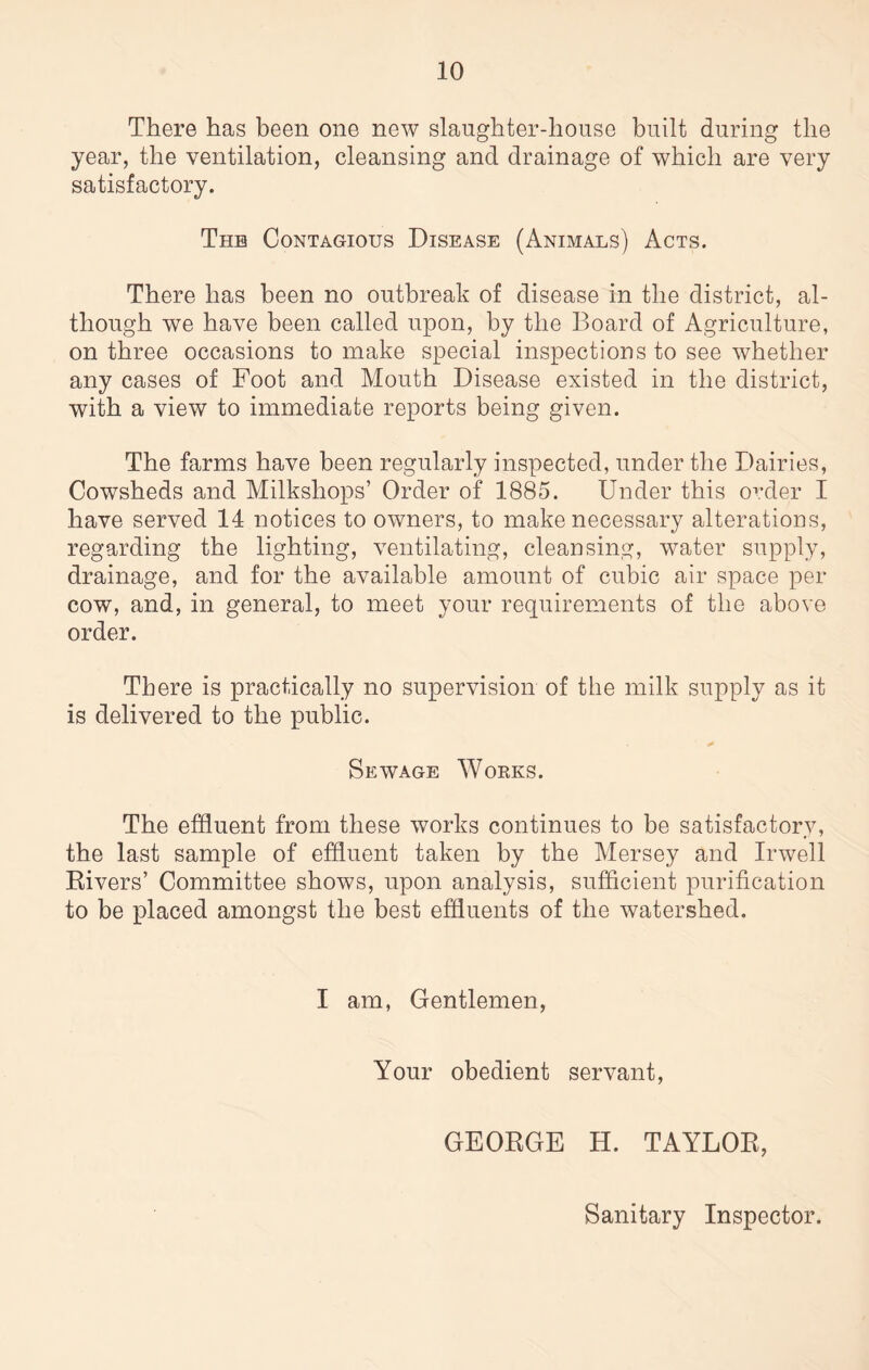 There has been one new slaughter-house built during the year, the ventilation, cleansing and drainage of which are very satisfactory. The Contagious Disease (Animals) Acts. There has been no outbreak of disease in the district, al¬ though we have been called upon, by the Board of Agriculture, on three occasions to make special inspections to see whether any cases of Foot and Mouth Disease existed in the district, with a view to immediate reports being given. The farms have been regularly inspected, under the Dairies, Cowsheds and Milksliops’ Order of 1885. Under this order I have served 14 notices to owners, to make necessary alterations, regarding the lighting, ventilating, cleansing, water supply, drainage, and for the available amount of cubic air space per cow, and, in general, to meet your requirements of the above order. There is practically no supervision of the milk supply as it is delivered to the public. Sewage Works. The effluent from these works continues to be satisfactory, the last sample of effluent taken by the Mersey and Irwell Rivers’ Committee shows, upon analysis, sufficient purification to be placed amongst the best effluents of the watershed. I am, Gentlemen, Your obedient servant, GEORGE H. TAYLOR, Sanitary Inspector.