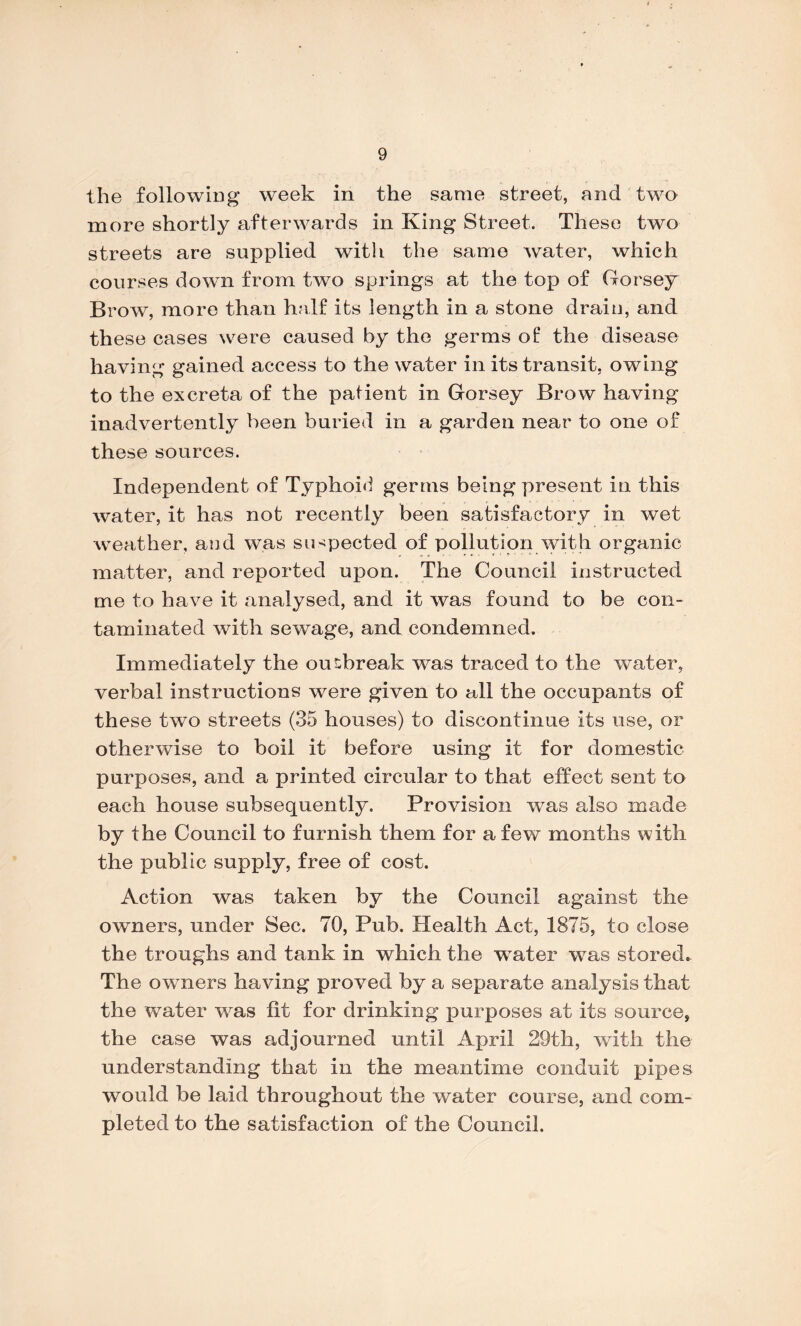 the following week in the same street, and two more shortly afterwards in King Street. These two streets are supplied with the same Avater, which courses down from two springs at the top of Gorsey Bfoav, more than half its length in a stone drain, and these cases were caused by the germs of the disease having gained access to the water in its transit, owing to the excreta of the patient in Gorsey Brow having inadvertently been buried in a garden near to one of these sources. Independent of Typhoid germs being present in this Avater, it has not recently been satisfactory in wet weather, and was suspected of pollution Avith organic matter, and reported upon. The Council instructed me to have it analysed, and it Avas found to be con¬ taminated with sewage, and condemned. Immediately the outbreak was traced to the water, verbal instructions were given to all the occupants of these two streets (35 houses) to discontinue its use, or otherwise to boil it before using it for domestic purposes, and a printed circular to that effect sent to each house subsequently. Provision was also made by the Council to furnish them for a few months with the public supply, free of cost. Action was taken by the Council against the owners, under Sec. 70, Pub. Health Act, 1875, to close the troughs and tank in which the water Avas stored. The owners having proved by a separate analysis that the AATater Avas fit for drinking purposes at its source, the case Avas adjourned until April 29th, with the understanding that in the meantime conduit pipes would be laid throughout the water course, and com¬ pleted to the satisfaction of the Council.