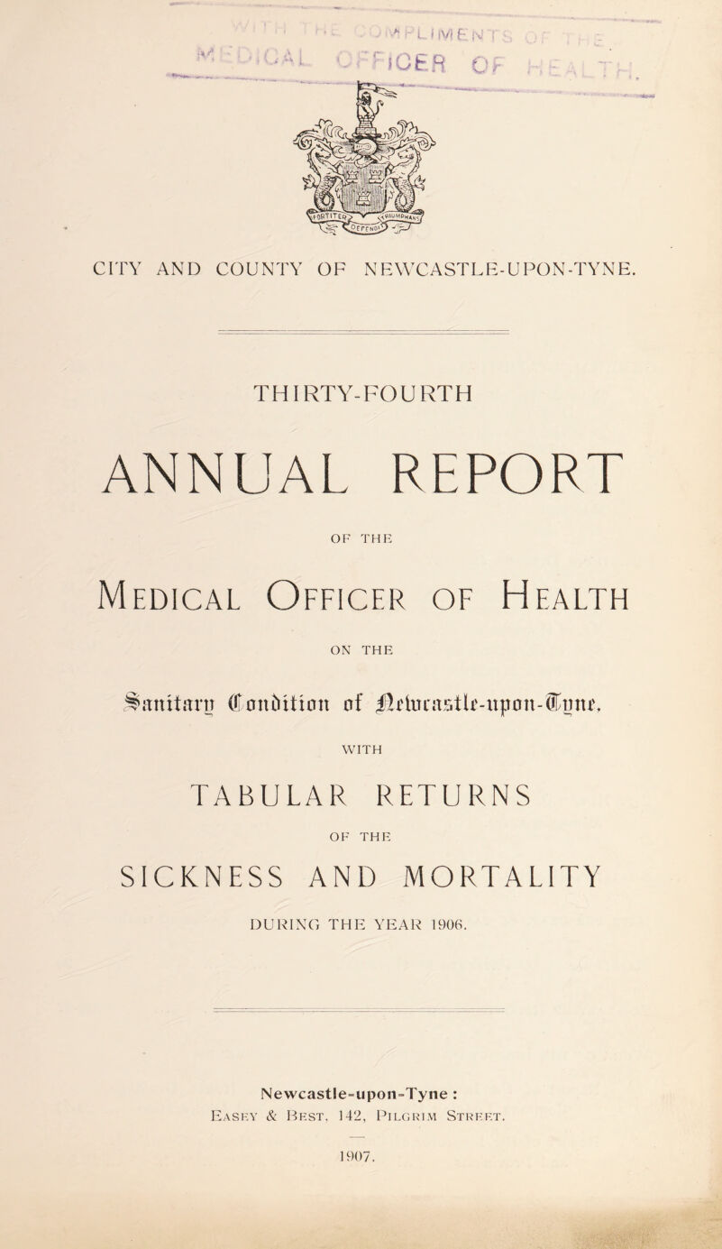 > •- L j IV} E N CITY AND COUNTY OF NEWCASTLE-UPON-TYNE. THIRTY-FOURTH ANNUAL REPORT OF THE Medical Officer of Health ON THE Stanxtartr (fontiiticm of $irtocastU-iip0n-®mw, WITH TABULAR RETURNS OF THE SICKNESS AND MORTALITY DURING THIS YEAR 1906. Newcastle-upon-Tyne : Easky & Best, 142, Pilgrim Street. 1907.
