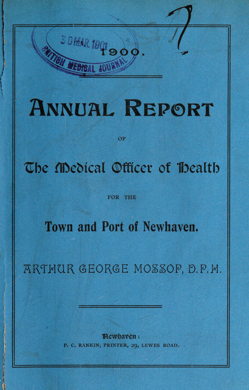 J Annual Report OF Zhe ^IDebtcal ©fficer of Ibealtb FOR THE Town and Port of Newhaven. KRTHQR GEORGE MOg^OP, D,P,H. . .— ■ , .... ■ ftlewbaven: P. C. RANKIN, PRINTER, 29, LEWES ROAD.