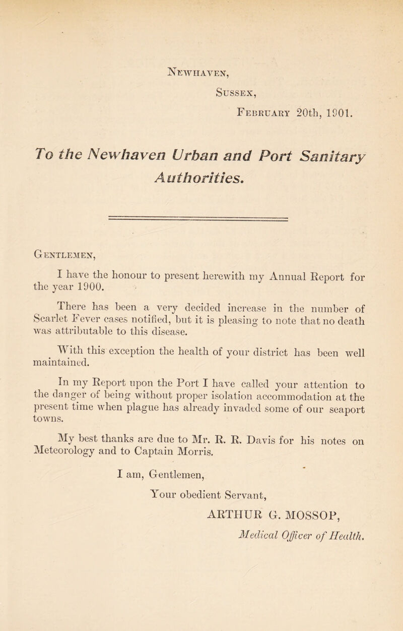 Newhaven, Sussex, February 20th, 1901. To the New haven Urban and Port Sanitary Authorities. Gentlemen, I have the honour to present herewith my Annual Report for the year 1900. There has been a very decided increase in the number of Scarlet Fever cases notified, but it is pleasing to note that no death was attributable to this disease. With this exception the health of your district has been well maintained. In my Report upon the Port I have called your attention to the danger of being without proper isolation accommodation at the present time when plague has already invaded some of our seaport towns. My best thanks are due to Mr. R. R. Davis for his notes on Meteorology and to Captain Morris. I am, Gentlemen, Your obedient Servant, ARTHUR G. MOSSOP, Medical Officer of Health.
