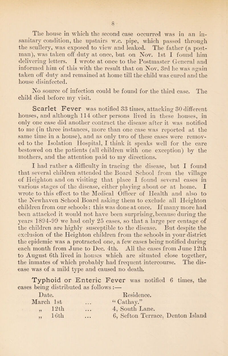 sanitary condition, the upstairs w.c. pipe, which passed through the scullery, was exposed to view and leaked. The father (a post¬ man), was taken off duty at once, but on Nov. 1st I found him delivering letters. I wrote at once to the Postmaster General and informed him of this with the result that on Nov. 3rd he was again taken off duty and remained at home till the child was cured and the house disinfected. No source of infection could be found for the third case. The child died before my visit. Scarlet Fever was notified 33 times, attacking 30 different houses, and although 114 other persons lived in these houses, in only one case did another contract the disease after it was notified to me (in three instances, more than one case was reported at the same time in a house), and as only two of these cases were remov¬ ed to the Isolation Hospital, I think it speaks well for the care bestowed on the patients (all children with one exception) by the mothers, and the attention paid to my directions. I had rather a difficulty in tracing the disease, but I found that several children attended the Board School from the village of Heighton and on visiting that place I found several cases in various stages of the disease, either playing about or at home. I wrote to this effect to the Medical Officer of Health and also to the Newhaven School Board asking them to exclude all Heighton children from our schools : this was done at once. If many more had been attacked it would not have been surprising, because during the years 1894-99 we had only 25 cases, so that a large per centage of the children are highly susceptible to the disease. But despite the exclusion of the Heighton children from the schools in your district the epidemic was a protracted one, a few cases being notified during each month from June to Dec. 4th. All the cases from June 12th to August 6th lived in houses which are situated close together, the inmates of which probably had frequent intercourse. The dis¬ ease was of a mild type and caused no death. Typhoid or Enteric Fever was notified 6 times, the cases being distributed as follows :— Date. Residence. March 1st ... “Cathay.” „ Pith ... 4, South Lane. ,, 16th ... 6, Sefton Terrace. Denton Island