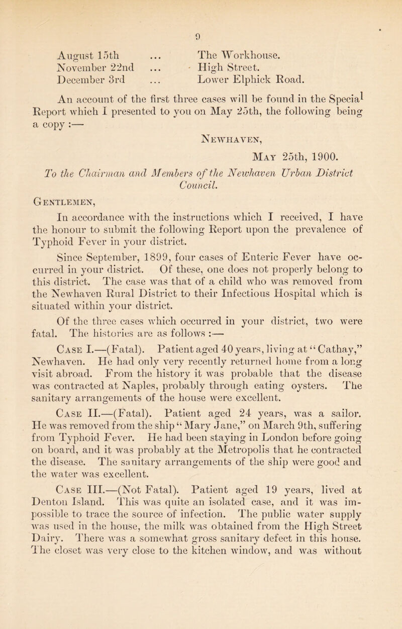 August loth ... The Workhouse. November 22nd ... - High Street. December 3rd ... Lower Elphick Road. An account of the first three cases will be found in the Special Report which I presented to you on May 25th, the following being a copy :— Newhaven, May 25th, 1900. To the Chairman and Members of the Newhaven Urban District Council. Gentlemen, In accordance with the instructions which I received, I have the honour to submit the following Report upon the prevalence of Typhoid Fever in your district. Since September, 1899, four cases of Enteric Fever have oc¬ curred in your district. Of these, one does not properly belong to this district. The case was that of a child who was removed from the Newhaven Rural District to their Infectious Hospital which is situated within your district. Of the three cases which occurred in your district, two were fatal. The histories are as follows :— Case I.—(Fatal). Patient aged 40 years, living at “Cathay,” Newhaven. He had only very recently returned home from a long visit abroad. From the history it was probable that the disease was contracted at Naples, probably through eating oysters. The sanitary arrangements of the house were excellent. Case II.—(Fatal). Patient aged 24 years, MTas a sailor. Pie was removed from the ship “ Mary Jane,” on March 9th, suffering from Typhoid Fever. He had been staying in London before going on board, and it was probably at the Metropolis that he contracted the disease. The sanitary arrangements of the ship were good and the water was excellent. Case III.—(Not Fatal). Patient aged 19 years, lived at Denton Island. rPhis was quite an isolated case, and it was im¬ possible to trace the source of infection. P'he public water supply was used in the house, the milk was obtained from the High Street Dairy. There was a somewhat gross sanitary defect in this house. The closet was very close to the kitchen window, and was without