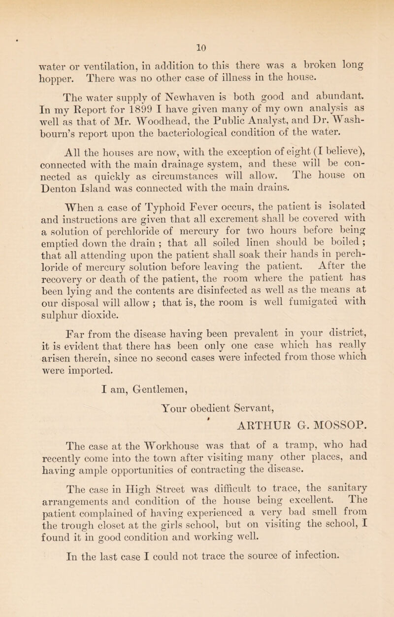 water or ventilation, in addition to this there was a broken long hopper. There was no other case of illness in the house. The water supply of Newhaven is both good and abundant. In my Report for 1899 I have given many of my own analysis as well as that of Mr. Woodhead, the Public Analyst, and Dr. Wash- bourn’s report upon the bacteriological condition of the water. All the houses are now, with the exception of eight (I believe), connected with the main drainage system, and these will be con¬ nected as quickly as circumstances will allow. The house on Denton Island was connected with the main drains. When a case of Typhoid Fever occurs, the patient is isolated and instructions are given that all excrement shall be covered with a solution of perchloride of mercury for two hours before being emptied down the drain ; that all soiled linen should be boiled ; that all attending upon the patient shall soak their hands in perch¬ loride of mercury solution before leaving the patient. After the recovery or death of the patient, the room where the patient has been lying and the contents are disinfected as well as the means at our disposal will allow ; that is, the room is well fumigated with sulphur dioxide. Far from the disease having been prevalent in your district, it is evident that there has been only one case which has really arisen therein, since no second cases were infected from those which were imported. I am, Gentlemen, Your obedient Servant, ARTHUR G. MOSSOP. The case at the Workhouse was that of a tramp, who had recently come into the town after visiting many other places, and having ample opportunities of contracting the disease. The case in High Street was difficult to trace, the sanitary arrangements and condition of the house being excellent. dhe patient complained of having experienced a very bad smell from the trough closet at the girls school, but on visiting the school, I found it in good condition and working well. In the last case I could not trace the source of infection.